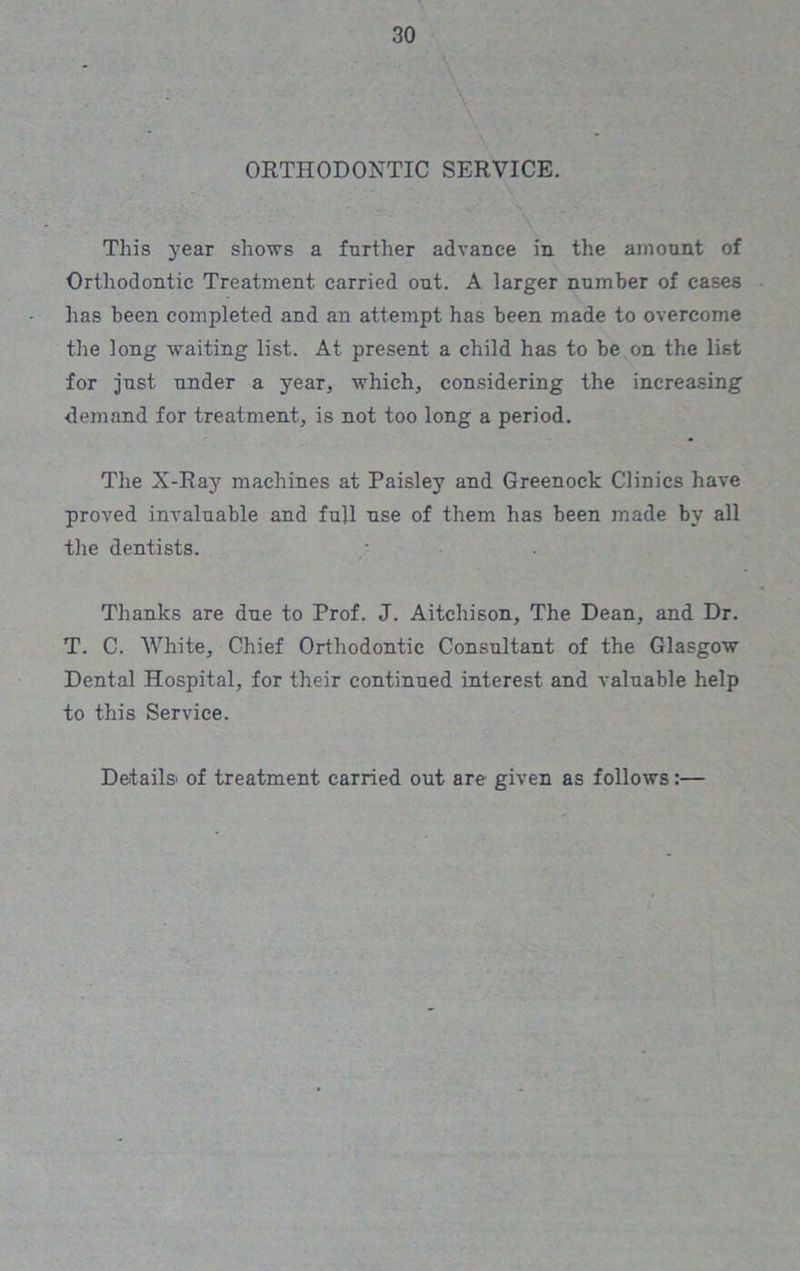 ORTHODONTIC SERVICE. This year shows a further advance in the amount of Orthodontic Treatment carried out. A larger number of cases has been completed and an attempt has been made to overcome the long waiting list. At present a child has to be on the list for just under a year, which, considering the increasing demand for treatment, is not too long a period. The X-Ray machines at Paisley and Greenock Clinics have proved invaluable and full use of them has been made by all the dentists. Thanks are due to Prof. J. Aitchison, The Dean, and Dr. T. C. White, Chief Orthodontic Consultant of the Glasgow Dental Hospital, for their continued interest and valuable help to this Service. Details' of treatment carried out are given as follows:—