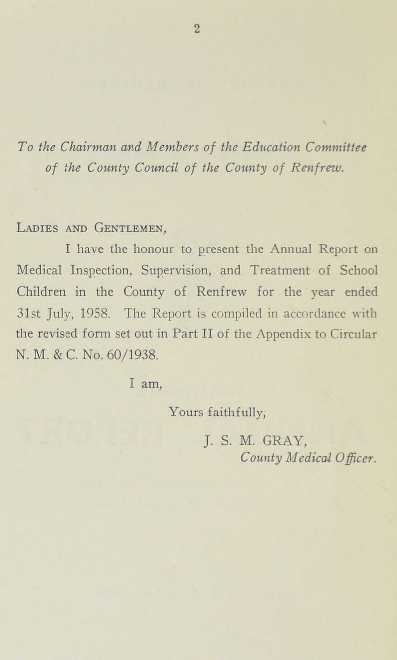 To the Chairman and Members of the Education Committee of the County Council of the County of Renfrew. Ladies and Gentlemen, I have the honour to present the Annual Report on Medical Inspection, Supervision, and Treatment of School Children in the County of Renfrew for the year ended 31st July, 1958. The Report is compiled in accordance with the revised form set out in Part II of the Appendix to Circular N. M. & C. No. 60/1938. I am, Yours faithfully, J. S. M. GRAY, County Medical Officer.