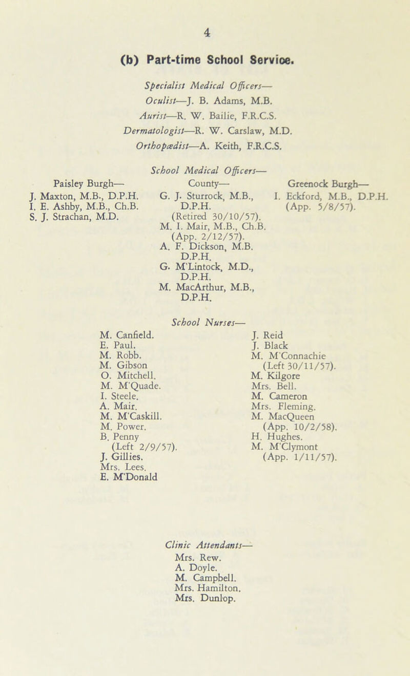 (b) Part-time School Service. Specialist Medical Officers— Oculist—J. B. Adams, M.B. Aurist—R. W. Bailie, F.R.C.S. Dermatologist—R. W. Carslaw, M.D. Orthopedist—A. Keith, F.R.C.S. Paisley Burgh— J. Maxton, M.B., D.P.H. I. E. Ashby, M.B., Ch.B. S. J. Strachan, M.D. School Medical Officers— County— G. J- Sturrock, M.B., D.P.H. (Retired 30/10/57). M. I. Mair, M.B., Ch.B. (App. 2/12/57). A. F. Dickson, M.B. D.P.H. G. M'Lintock, M.D., D.P.H. M. MacArthur, M.B., D.P.H. Greenock Burgh— I. Eckford, M.B., D.P.H. (App. 5/8/57). School Nurses— M. Canfield. E. Paul. M. Robb. M. Gibson 0. Mitchell. M. M'Quade. 1. Steele. A. Mair. M. M'Caskill. M. Power. B. Penny (Left 2/9/57). J. Gillies. Mrs. Lees. E. M'Donald J. Reid J. Black M. M'Connachie (Left 30/11/57). M. Kilgore Mrs. Bell. M. Cameron Mrs. Fleming. M. MacQueen (App. 10/2/58). H. Hughes. M. M'Clymont (App. 1/11/57). Clinic Attendants— Mrs. Rew. A. Doyle. M. Campbell. Mrs. Hamilton. Mrs. Dunlop.