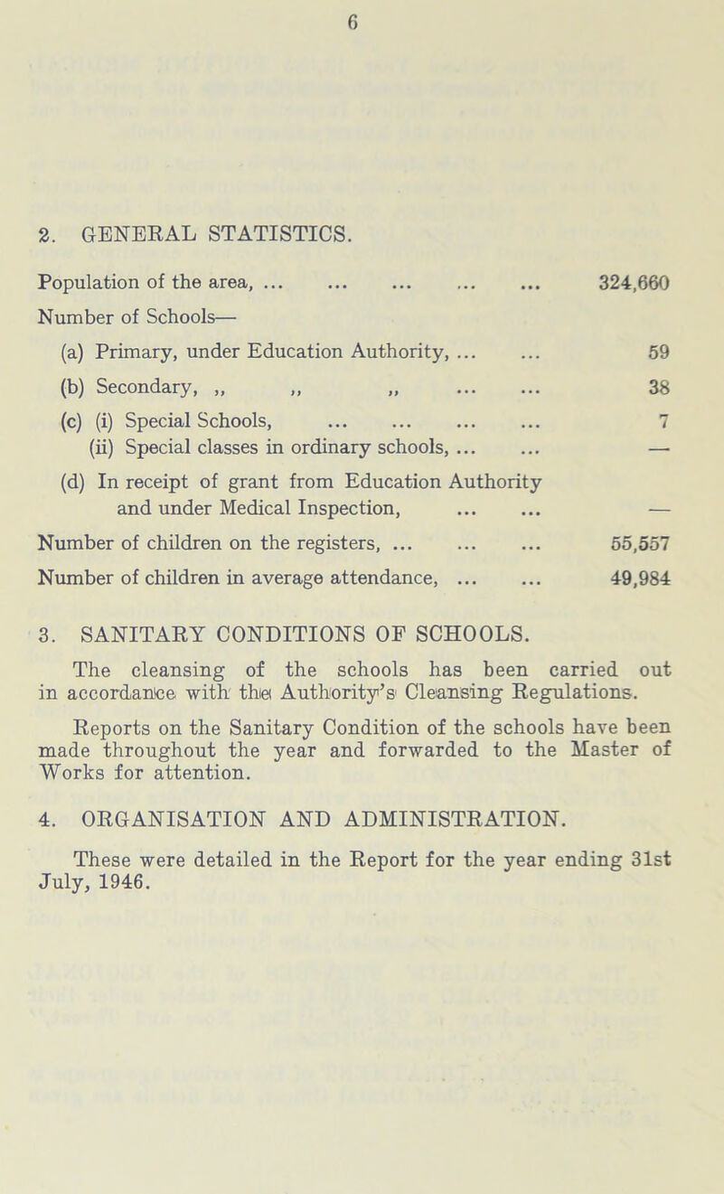 2. GENERAL STATISTICS. Population of the area, ... Number of Schools— (a) Primary, under Education Authority, ... (b) Secondary, „ ,, „ (c) (i) Special Schools, (ii) Special classes in ordinary schools, ... (d) In receipt of grant from Education Authority and under Medical Inspection, Number of children on the registers, ... Number of children in average attendance, ... 324,660 59 38 55,557 49,984 3. SANITARY CONDITIONS OF SCHOOLS. The cleansing of the schools has been carried out in accordance with' tine Authority’s Cleansing Regulations. Reports on the Sanitary Condition of the schools have been made throughout the year and forwarded to the Master of Works for attention. 4. ORGANISATION AND ADMINISTRATION. These were detailed in the Report for the year ending 31st July, 1946.