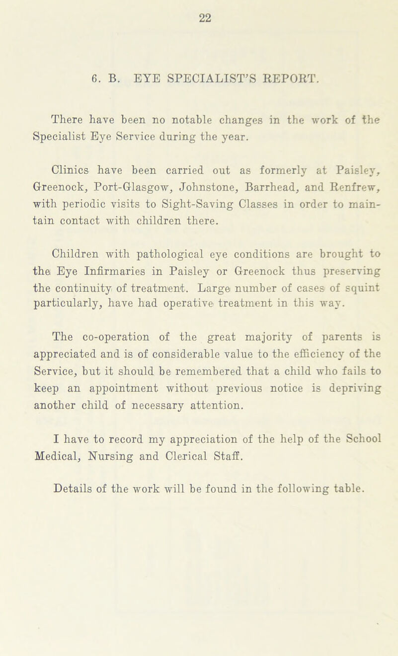 6. B. EYE SPECIALIST’S REPORT. There have been no notable changes in the work of the Specialist Eye Service during the year. Clinics have been carried out as formerly at Paisley, Greenock, Port-Glasgow, Johnstone, Barrhead, and Renfrew, with periodic visits to Sight-Saving Classes in order to main- tain contact with children there. Children with pathological eye conditions are brought to the Eye Infirmaries in Paisley or Greenock thus preserving the continuity of treatment. Large number of cases of squint particularly, have had operative treatment in this wa}'. The co-operation of the great majority of parents is appreciated and is of considerable value to the efficiency of the Service, but it should be remembered that a child who fails to keep an appointment without previous notice is depriving another child of necessary attention. I have to record my appreciation of the help of the School Medical, Nursing and Clerical Staff. Details of the work will be found in the following table.