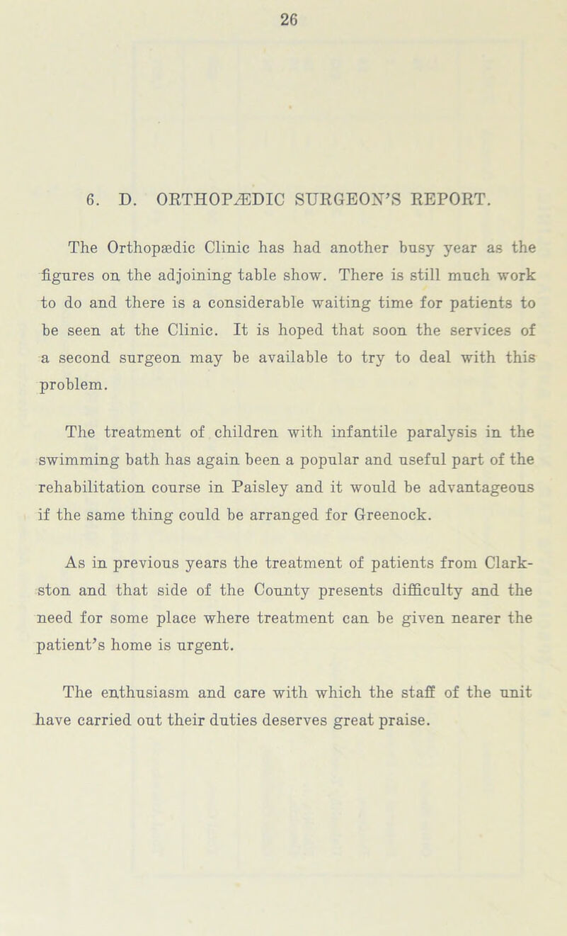 6. D. ORTHOPAEDIC SURGEON’S REPORT. The Orthopaedic Clinic has had another busy year as the figures on the adjoining table show. There is still much work to do and there is a considerable waiting time for patients to be seen at the Clinic. It is hoped that soon the services of a second surgeon may be available to try to deal with this problem. The treatment of children with infantile paralysis in the swimming bath has again been a popular and useful part of the rehabilitation course in Paisley and it would be advantageous if the same thing could be arranged for Greenock. As in previous years the treatment of patients from Clark- ston and that side of the County presents difficulty and the need for some place where treatment can be given nearer the patient’s home is urgent. The enthusiasm and care with which the staff of the unit have carried out their duties deserves great praise.