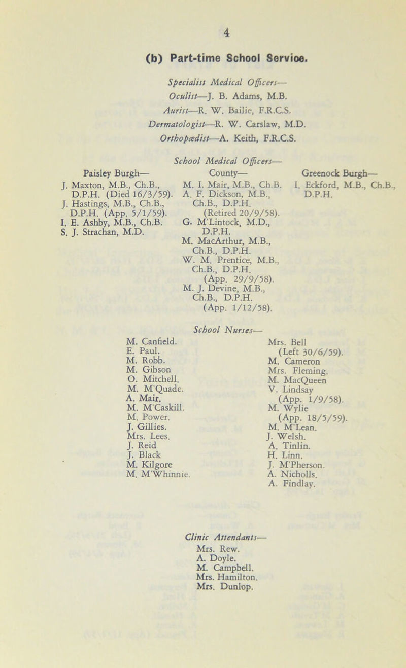 (b) Part-time School Servioe. Specialist Medical Officers— Oculist—J. B. Adams, M.B. Aurist—R. W. Bailie, F.R.C.S. Dermatologist—R. W. Carslaw, M.D. Orthopcedist—A. Keith, F.R.C.S. Paisley Burgh— J. Maxton, M.B., Ch.B., D.P.H. (Died 16/3/59) J. Hastings, M.B., Ch.B., D.P.H. (App. 5/1/59). I. E. Ashby, M.B, Ch.B. S. J. Strachan, M.D. School Medical Officers— County— M. I. Mair, M.B., Ch.B. A. F. Dickson, M.B, Ch.B., D.P.H. (Retired 20/9/58). G. M'Lintock, M.D, D.P.H. M. MacArthur, M.B., Ch.B, D.P.H. W. M. Prentice, M.B, Ch.B, D.P.H. (App. 29/9/58). M. J. Devine, M.B, Ch.B, D.P.H. (App. 1/12/58). Greenock Burgh— I. Eckford, M.B, Ch.B, D.P.H. School Nurses— M. Canfield. E. Paul. M. Robb. M. Gibson O. Mitchell. M. M'Quade. A. Mair. M. M'Caskill. M. Power. J. Gillies. Mrs. Lees. J. Reid J. Black M. Kilgore M. M'Whinnie. Mrs. Bell (Left 30/6/59). M. Cameron Mrs. Fleming. M. MacQueen V. Lindsay (App. 1/9/58). M. Wylie (App. 18/5/59) M. M'Lean. J. Welsh. A. Tinlin. H. Linn. J. M'Pherson. A. Nicholls. A. Findlay. Clinic Attendants— Mrs. Rew. A. Doyle. M. Campbell. Mrs. Hamilton. Mrs. Dunlop.