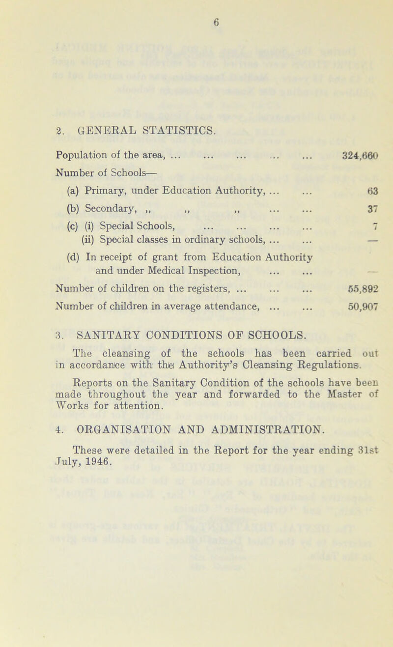 2. GENERAL STATISTICS. Population of the area, 324,660 Number of Schools— (a) Primary, under Education Authority, ... ... 63 (b) Secondary, „ „ „ 37 (c) (i) Special Schools, ... ... ... ... 7 (ii) Special classes in ordinary schools, ... ... — (d) In receipt of grant from Education Authority and under Medical Inspection, Number of children on the registers, 65,892 Number of children in average attendance, ... ... 50,907 3. SANITARY CONDITIONS OF SCHOOLS. The cleansing of the schools has been carried out in accordance with this Authority’s Cleansing Regulations. Reports on the Sanitary Condition of the schools have been made throughout the year and forwarded to the Master of Works for attention. 4. ORGANISATION AND ADMINISTRATION. These were detailed in the Report for the year ending 31st July, 1946.