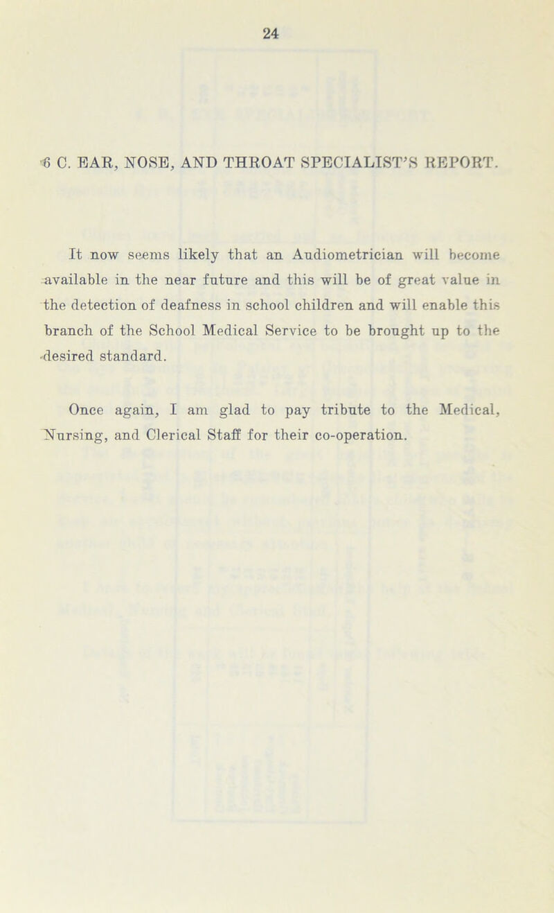 6 C. EAR, NOSE, AND THROAT SPECIALIST’S REPORT. It now seems likely that an Audiometrician will become available in the near future and this will be of great value in the detection of deafness in school children and will enable this branch of the School Medical Service to be brought up to the •desired standard. Once again, I am glad to pay tribute to the Medical, Nursing, and Clerical Staff for their co-operation.