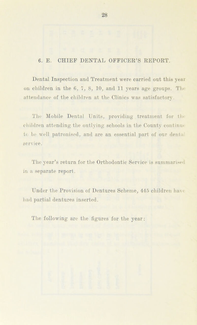 6. E. CHIEF DENTAL OFFICER’S REPORT. Dental Inspection and Treatment were carried out this year on children in the 6, 7, 8, 10, and 11 years age groups. Tin attendance of the children at the Clinics was satisfactory Tiie Mobile Dental Units, providing treatment for tin children attending the outlying schools in the County eontirnn i< be well patronised, and are an essential part of our denial service. The year’s return for the Orthodontic Service is summarises in a separate report. Under the Provision of Dentures Scheme, 445 children ha\< had partial dentures inserted. The following are the figures for the year: