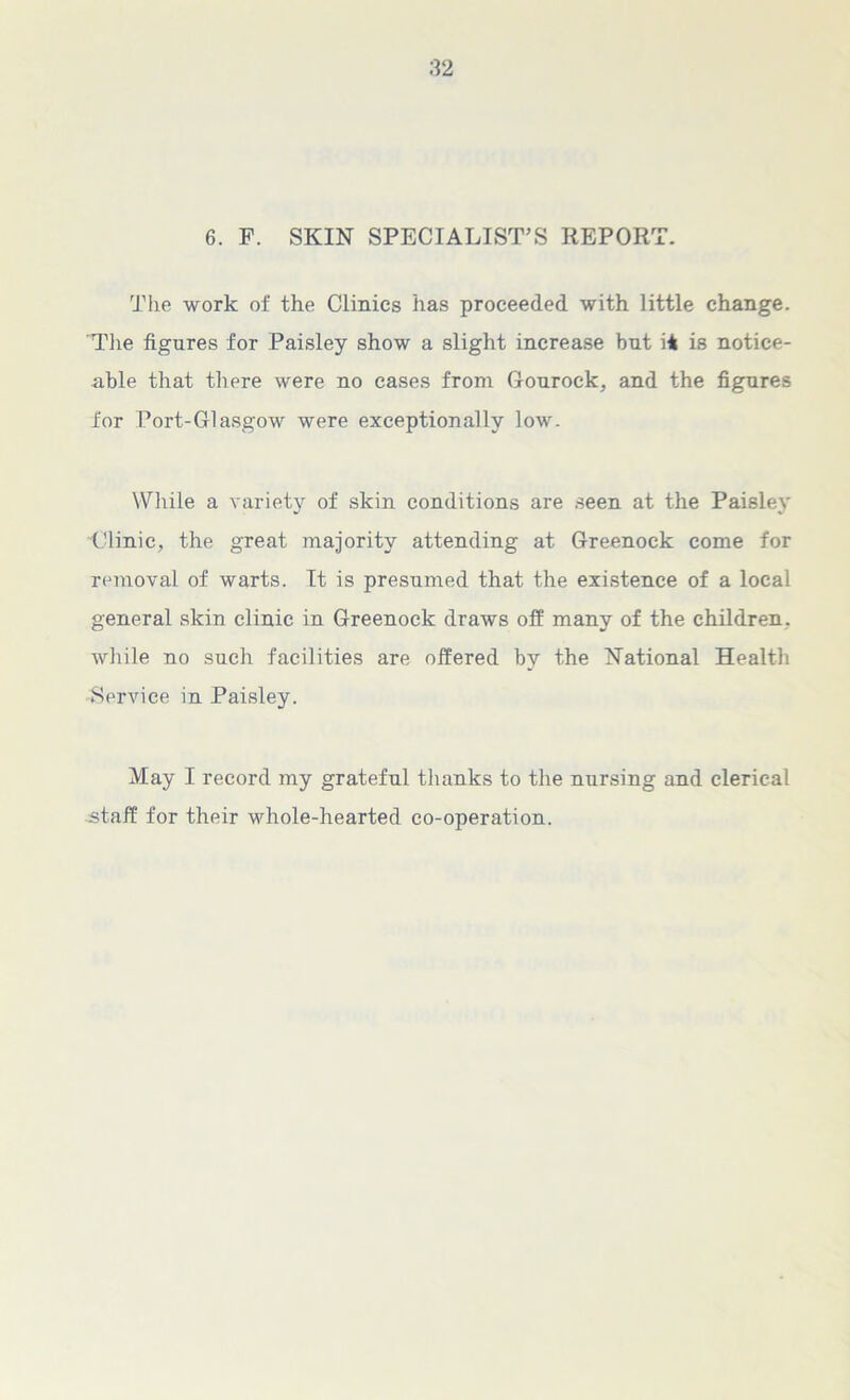 6. F. SKIN SPECIALIST’S REPORT. The work of the Clinics has proceeded with little change. 'The figures for Paisley show a slight increase but ii is notice- able that there were no cases from Gourock, and the figures for Port-Glasgow were exceptionally low. While a variety of skin conditions are seen at the Paisley Clinic, the great majority attending at Greenock come for removal of warts. It is presumed that the existence of a local general skin clinic in Greenock draws off many of the children, while no such facilities are offered by the National Healtli •Service in Paisley. May I record my grateful thanks to the nursing and clerical staff for their whole-hearted co-operation.