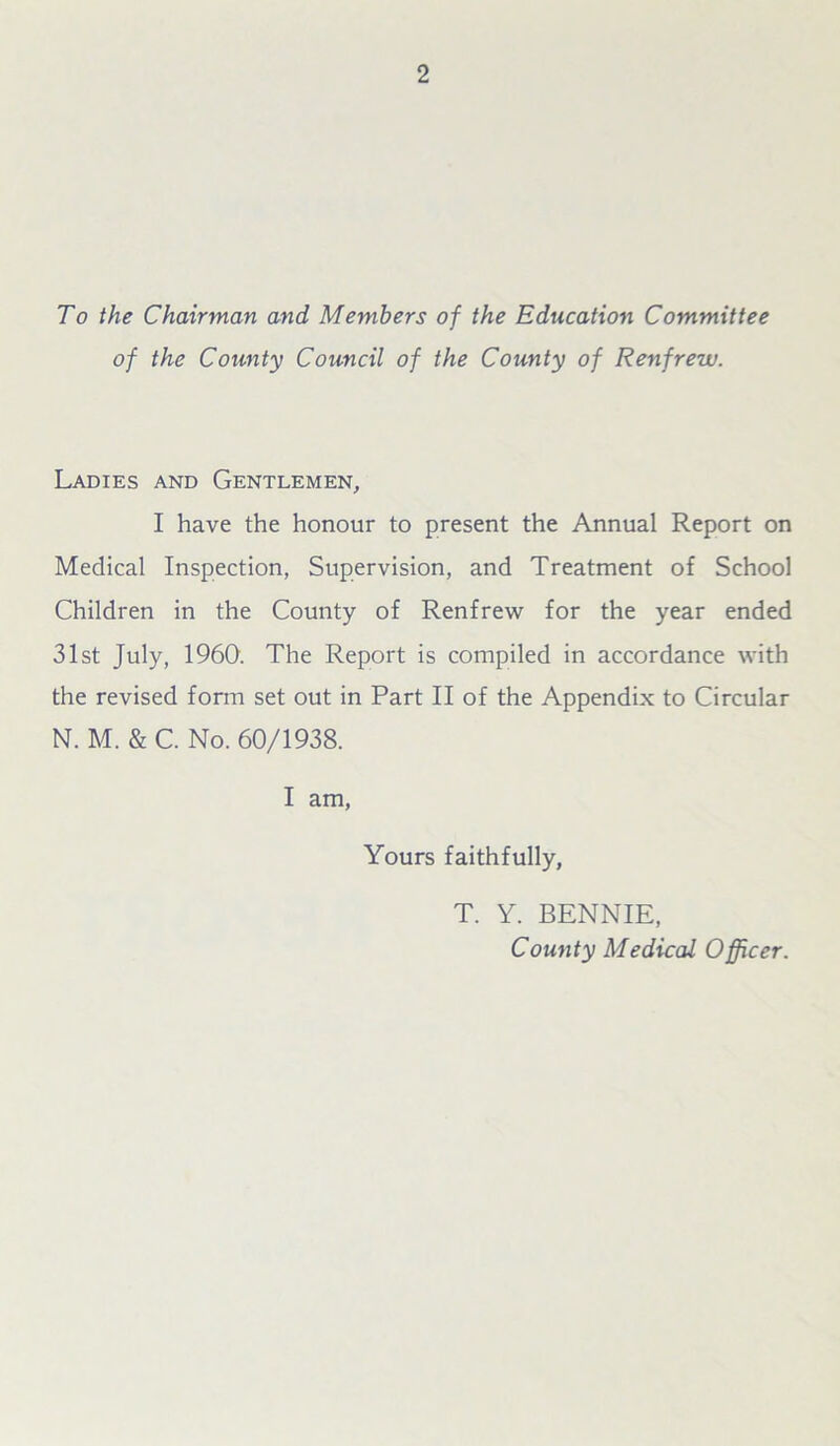 To the Chairman and Members of the Education Committee of the County Council of the County of Renfrew. Ladies and Gentlemen, I have the honour to present the Annual Report on Medical Inspection, Supervision, and Treatment of School Children in the County of Renfrew for the year ended 31st July, I960. The Report is compiled in accordance with the revised form set out in Part II of the Appendix to Circular N. M. & C. No. 60/1938. I am, Yours faithfully, T. Y. BENNIE, County Medical Officer.