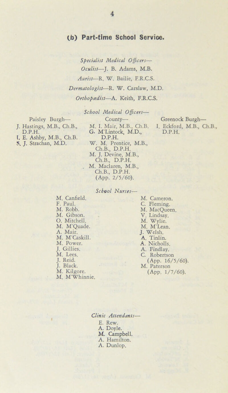 (b) Part-time School Service. Specialist Medical Officers— Oculist—J. B. Adams, M.B. Aurist—R. W. Bailie, F.R.C.S. Dermatologist—Ik. W. Carslaw, M.D. Orthopcedist—A. Keith, F.R.C.S. Paisley Burgh— J. Hastings, M.B., Ch.B., D.P.H. 1. E. Ashby, M.B., Ch.B. S. J. Strachan, M.D. School Medical Officers— County— M. I. Mair, M.B., Ch.B. G. M'Lintock, M.D., D.P.H. W. M. Prentice, M.B., Ch.B., D.P.H. M. J. Devine, M.B., Ch.B., D.P.H. , M. Maclaren, M.B., Ch.B., D.P.H. (App. 2/5/60). Greenock Burgh— I. Eckford, M.B., Ch.B., D.P.H. School Nurses— M. Canfield. F. Paul. M. Robb. M. Gibson. O. Mitchell. M. M'Quade. A. Mair. M. M'Caskill. M. Power. J. Gillies. M. Lees. J. Reid. J. Black. M. Kilgore. M. M'Whinnie. M. Cameron. C. Fleming. M. MacQueen. V. Lindsay. M. Wylie. M. M'Lean. J. Welsh. A. Tinlin. A. Nicholls. A. Findlay. C. Robertson (App. 16/5/60). M. Paterson (App. 1/7/60). Clinic Attendants— E. Rew. A. Doyle. M. Campbell. A. Hamilton. A. Dunlop.