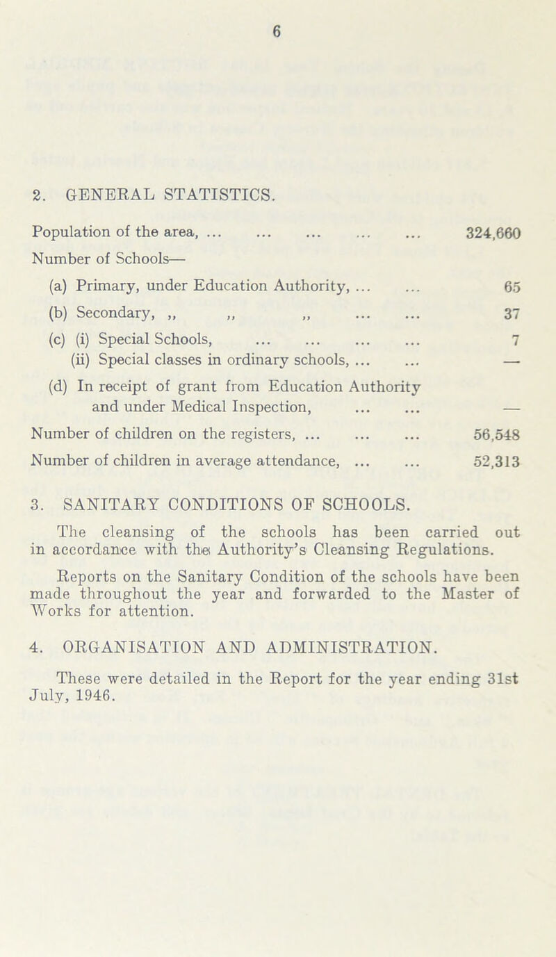 2. GENERAL STATISTICS. Population of the area, ... Number of Schools— (a) Primary, under Education Authority, ... (b) Secondary, „ „ „ (c) (i) Special Schools, (ii) Special classes in ordinary schools, ... (d) In receipt of grant from Education Authority and under Medical Inspection, Number of children on the registers, ... Number of children in average attendance, ... 324,660 65 37 7 56,548 52,313 3. SANITARY CONDITIONS OF SCHOOLS. The cleansing of the schools has been carried out in accordance with the Authority’s Cleansing Regulations. Reports on the Sanitary Condition of the schools have been made throughout the year and forwarded to the Master of Works for attention. 4. ORGANISATION AND ADMINISTRATION. These were detailed in the Report for the year ending 31st July, 1946.
