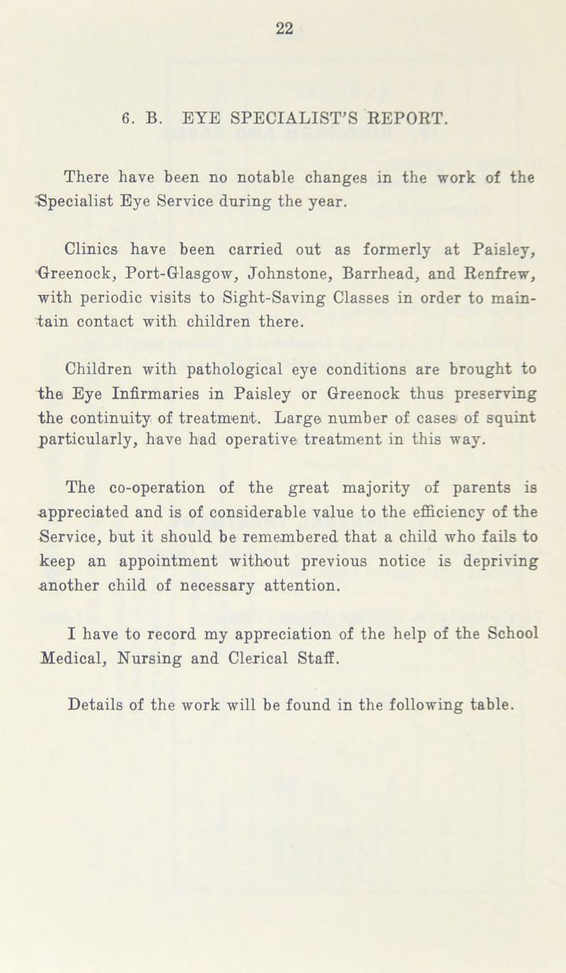 6. B. EYE SPECIALIST’S REPORT. There have been no notable changes in the work of the Specialist Eye Service during the year. Clinics have been carried out as formerly at Paisley, Greenock, Port-Glasgow, Johnstone, Barrhead, and Renfrew, with periodic visits to Sight-Saving Classes in order to main- tain contact with children there. Children with pathological eye conditions are brought to the Eye Infirmaries in Paisley or Greenock thus preserving the continuity of treatment. Large number of cases of squint particularly, have had operative, treatment in this way. The co-operation of the great majority of parents is ■appreciated and is of considerable value to the efficiency of the Service, but it should be remembered that a child who fails to keep an appointment without previous notice is depriving -another child of necessary attention. I have to record my appreciation of the help of the School Medical, Nursing and Clerical Staff. Details of the work will be found in the following table.