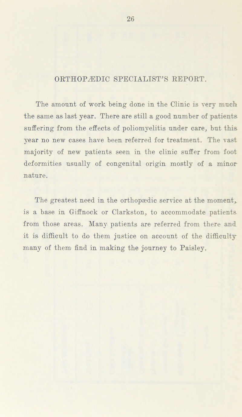 ORTHOPAEDIC SPECIALIST’S REPORT. The amount of work being done in the Clinic is very much the same as last year. There are still a good number of patients suffering from the effects of poliomyelitis under care, but this year no new cases have been referred for treatment. The vast majority of new patients seen in the clinic suffer from foot deformities usually of congenital origin mostly of a minor nature. The greatest need in the orthopedic service at the moment* is a base in Giffnock or Clarkston, to accommodate patients from those areas. Many patients are referred from there and it is difficult to do them justice on account of the difficulty many of them find in making the journey to Paisley.