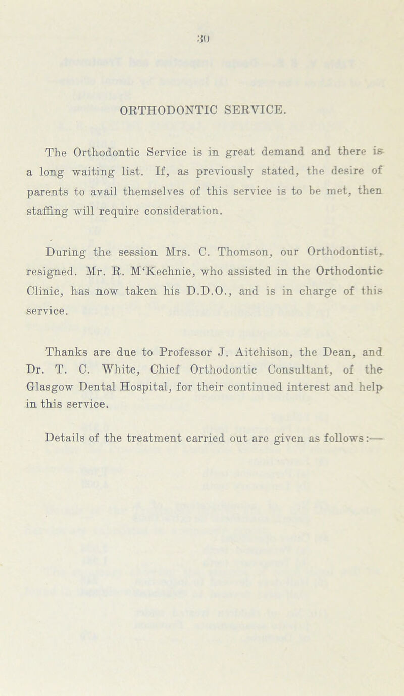 ORTHODONTIC SERVICE. The Orthodontic Service is in great demand and there i& a long waiting list. If, as previously stated, the desire of parents to avail themselves of this service is to be met, then staffing will require consideration. During the session Mrs. C. Thomson, our Orthodontist,, resigned. Mr. R. MTIechnie, who assisted in the Orthodontic Clinic, has now taken his D.D.O., and is in charge of this service. Thanks are due to Professor J. Aitchison, the Dean, and Dr. T. C. White, Chief Orthodontic Consultant, of the Glasgow Dental Hospital, for their continued interest and help in this service. Details of the treatment carried out are given as follows:—
