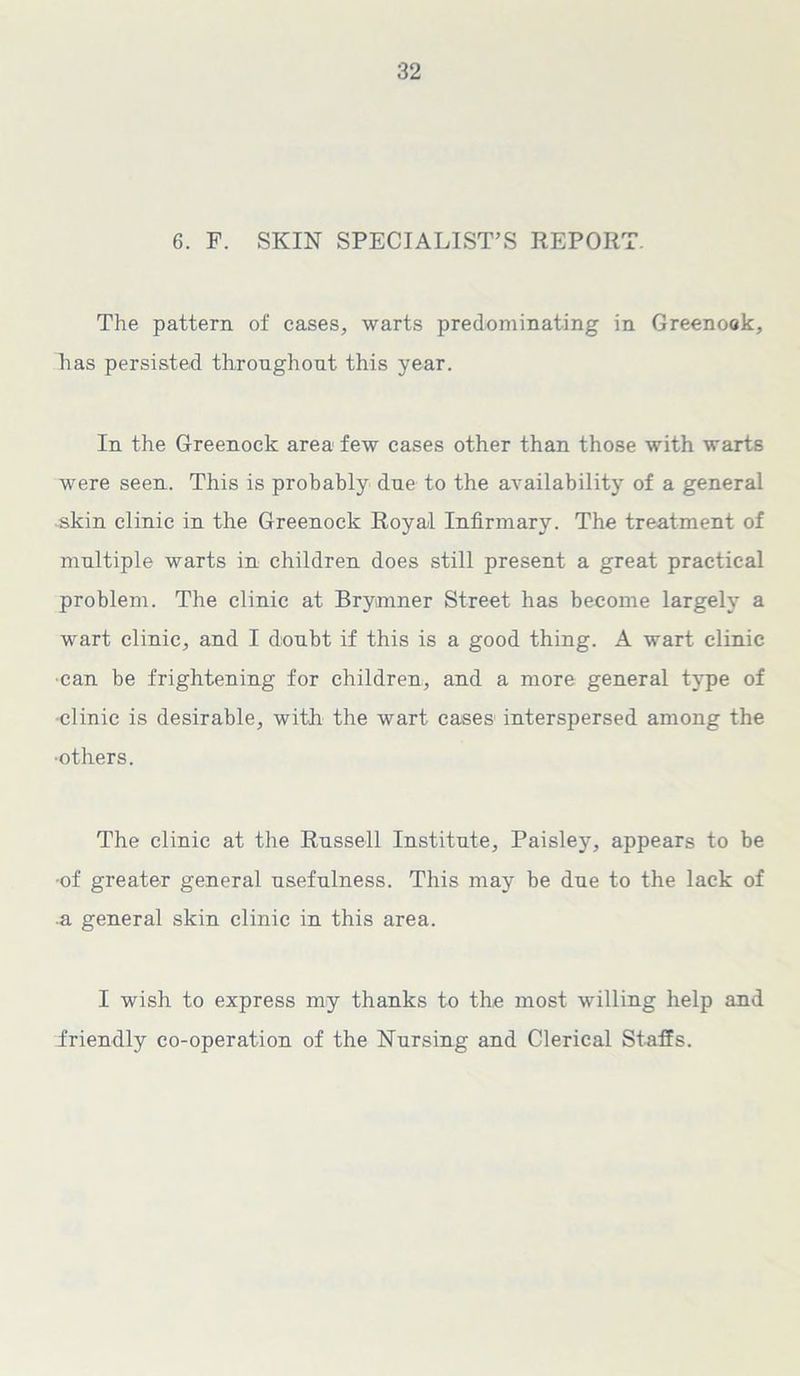 6. F. SKIN SPECIALIST’S REPORT. The pattern of cases, warts predominating in Greenock, has persisted throughout this year. In the Greenock area few cases other than those with warts were seen. This is probably due to the availability of a general skin clinic in the Greenock Royal Infirmary. The treatment of multiple warts in children does still present a great practical problem. The clinic at Brymner Street has become largely a wart clinic, and I doubt if this is a good thing. A wart clinic •can be frightening for children, and a more general type of clinic is desirable, with the wart cases interspersed among the ■others. The clinic at the Russell Institute, Paisley, appears to be ■of greater general usefulness. This may be due to the lack of a general skin clinic in this area. I wish to express my thanks to the most willing help and friendly co-operation of the Nursing and Clerical Staffs.