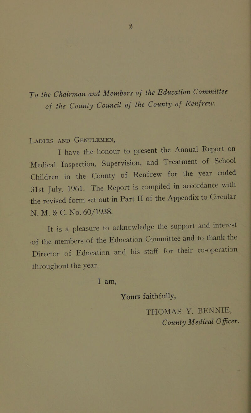 To the Chairman and Members of the Education Committee of the County Council of the County of Renfrew. Ladies and Gentlemen, I have the honour to present the Annual Report on Medical Inspection, Supervision, and Treatment of School Children in the County of Renfrew for the year ended 31st T^ly, 1961. The Report is compiled in accordance with the revised form set out in Part II of the Appendix to Circular N. M. & C. No. 60/1938. It is a pleasure to acknowledge the support and inteiest of the members of the Education Committee and to thank the Director of Education and his staff for their co-operation throughout the year. I am, Yours faithfully, THOMAS Y. BENNIE, County Medical Officer.