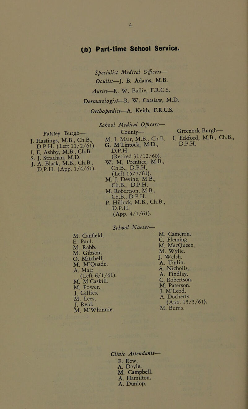 Cb) Part-time School Service. Specialist Medical Officers— Oculist—J. B. Adams, M.B. Aurist—R. W. Bailie, F.R.C.S. Dermatologist—R. W. Carslaw, M.D. Orthopedist—A. Keith, F.R.C.S. Paisley Burgh— J. Hastings, M.B., Ch.B., D.P.H. (Left 11/2/61) I. E. Ashby, M.B., Ch.B. S. J. Strachan, M.D. J. A. Black, M.B., Ch.B., D.P.H. (App. 1/4/61) School Medical Officers— County— M. I. Mair, M.B., Ch.B. G. M'Lintock, M.D., D.P.H. (Retired 31/12/60). W. M. Prentice, M.B., Ch.B., D.P.H. (Left 15/7/61). M. J. Devine, M.B., Ch.B., D.P.H. M. Robertson, M.B., Ch.B., D.P.H. P. Hillock, M.B., Ch.B., D.P.H. (App. 4/1/61). Greenock Burgh— I Eckford, M.B., Ch.B., D.P.H. School Nurses— M. Canfield. E. Paul. M. Robb. M. Gibson. O. Mitchell. M. M'Quade. A. Mair (Left 6/1/61). M. M'Caskill. M. Power. J. Gillies. M. Lees. J. Reid. M. M'Whinnie. M. Cameron. C. Fleming. M. MacQueen, M. Wylie. J. Welsh. A. Tinlin. A. Nicholls. A. Findlay. C. Robertson. M. Paterson. J. M'Leod. A. Docherty (App. 15/5/61). M. Burns. Clinic Attendants— E. Rew. A. Doyle. M. Campbell. A. Hamilton. A. Dunlop.