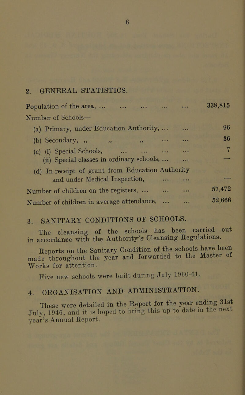 2. GENERAL STATISTICS. Population of the area, ... Number of Schools— (a) Primary, under Education Authority, (b) Secondary, ,, ,, „ (c) (i) Special Schools, (ii) Special classes in ordinary schools, (d) In receipt of grant from Education Authority and under Medical Inspection, Number of children on the registers, ... Number of children in average attendance, 3. SANITARY CONDITIONS OF SCHOOLS. The cleansing of the schools has been carried out in accordance with the Authority’s1 Cleansing Regulations. Reports on the Sanitary Condition of the schools have been made throughout the year and forwarded to the Master of Works for attention. Five new schools were built during July 1960-61. 4. ORGANISATION AND ADMINISTRATION. These were detailed in the Report for the year ending 31st July, 1946, and it is hoped to bring this up to date in the next year’s Annual Report. 338,815 96 36 7 57,472 52,666