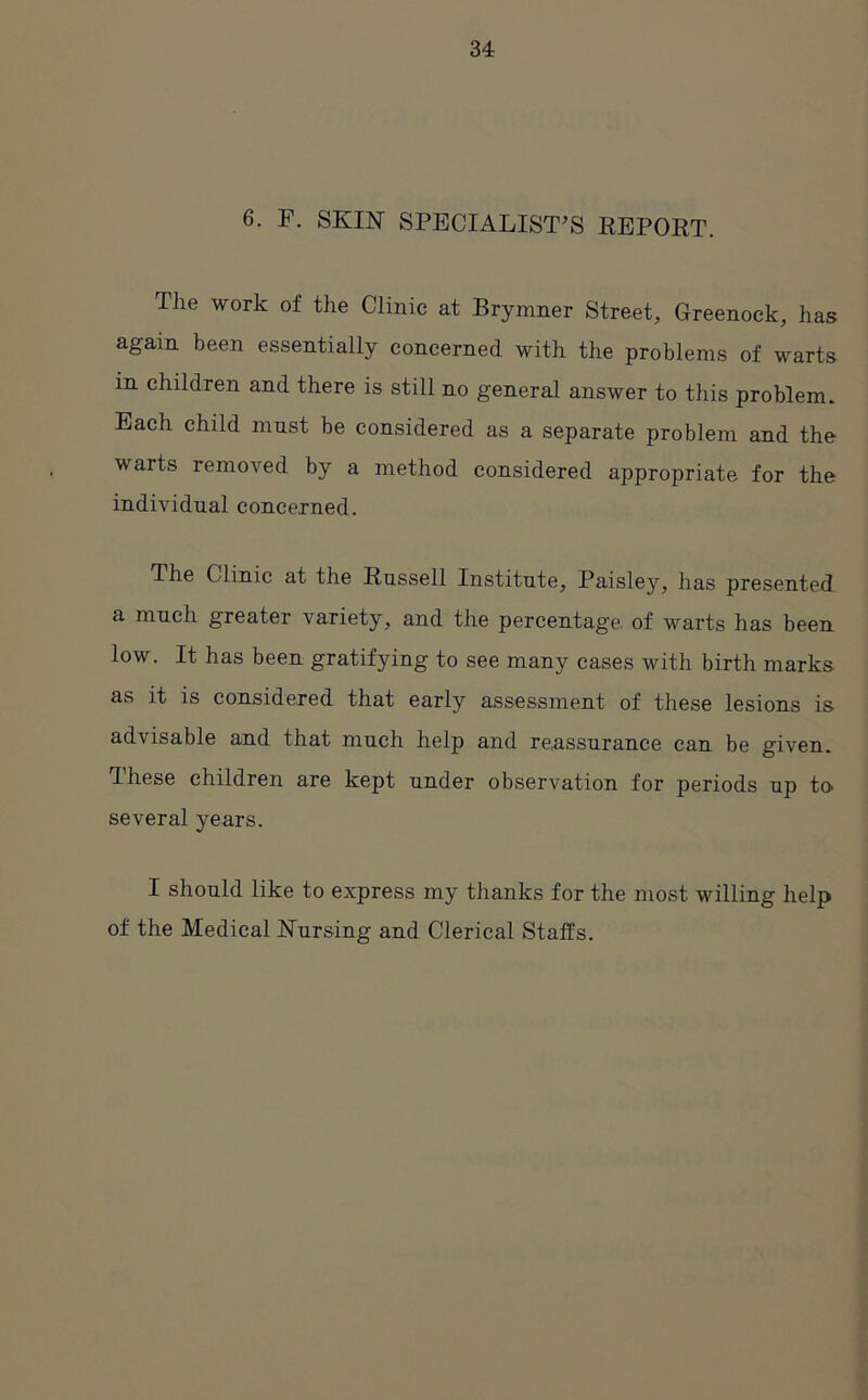 6. F. SKIN SPECIALIST’S REPORT. The work of the Clinic at Brymner Street, Greenock, has again been essentially concerned with the problems of warts in children and there is still no general answer to this problem. Each child must be considered as a separate problem and the warts removed by a method considered appropriate for the individual concerned. The Clinic at the Russell Institute, Paisley, has presented a much greater variety, and the percentage, of warts has been low. It has been gratifying to see many cases with birth marks as it is considered that early assessment of these lesions is advisable and that much help and reassurance can be given. These children are kept under observation for periods up to several years. I should like to express my thanks for the most willing help of the Medical Nursing and Clerical Staffs.