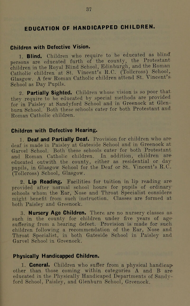 EDUCATION OF HANDICAPPED CHILDREN. Children with Defective Vision. 1. Blind. Children who require to be educated as blind' persons are educated furth of the county, the I rotestant children in the Royal Blind School, Edinburgh, and the Roman Catholic children at St. Vincent’s R.C. (Tollcross^ School, Glasgow. A few Roman Catholic children attend St. Vincent s- School as Day Pupils. 2. Partially Sighted. Children whose vision is so poor that they require to be, educated by special methods are provided for in Paisley at Sandyford School and in Greenock at Glen- burn School. Both these schools cater for both Protestant and Roman Catholic children. Children with Defective Hearing. 1. Deaf and Partially Deaf. Provision for children who are- de,af is made in Paisley at Gateside School and in Greenock at Garvel School. Both these schools cater for both Protestant and Roman Catholic children. In addition, children are- educated outwith the county, either as residential or day pupils, in Glasgow School for the Deaf or St. Vincent’s R.C. (Tollcross) School, Glasgow. 2. Lip Reading. Facilities for tuition in lip reading are provided after normal school hours for pupils of ordinary schools whom the Ear, Nose and Throat Specialist considers might benefit from such instruction. Classes are formed at both Paisley and Greenock. 3. Nursery Age Children. There, are no nursery classes as- such in the county for children under five years of age- suffering from a hearing defect. Provision is made for such children following a recommendation of the Ear, Nose and Throat Specialist, in both Gateside School in Paisley and Garvel School in Greenock. Physically Handicapped Children. 1. General. Children who suffer from a physical handicap other than those coming within categories A and B are educated in the Physically Handicaped Departments of Sandy- ford School, Paisley, and Glenburn School, Greenock.