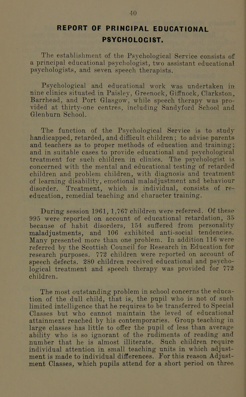 REPORT OF PRINCIPAL EDUCATIONAL PSYCHOLOGIST. The establishment of the Psychological Service consists of a principal educational psychologist, two assistant educational psychologists, and seven speech therapists. Psychological and educational work was undertaken in nine clinics situated in Paisley, Greenock, Giffnock, Clarkston, Barrhead, and Port Glasgow, while speech therapy was pro- vided at thirty-one centres, including Sandyford School and Glenburn School. The function of the Psychological Service is to study handicapped, retarded, and difficult children; to advise parents and teachers as to proper methods of education and training; and in suitable cases to provide educational and psychological treatment for such children in clinics. The psychologist is concerned with the mental and educational testing of retarded children and problem children, with diagnosis and treatment of learning disability, emotional maladjustment and behaviour disorder. Treatment, which is individual, consists of re- education, remedial teaching and character training. During session 1961, 1,767 children were referred. Of these 995 were reported on account of educational retardation, 35 because of habit disorders, 154 suffered from personality maladjustments, and 106 exhibited anti-social tendencies. Many presented more than one problem. In addition 116 were referred by the Scottish Council for Research in Education for research purposes. 772 children were reported on account of speech defects. 280 children received educational and psycho- logical treatment and speech therapy was provided for 772 children. The most outstanding problem in school concerns the educa- tion of the dull child, that is, the pupil who is not of such limited intelligence that he requires to be transferred to Special Classes but who cannot maintain the leved of educational attainment reached by his contemporaries. Group teaching in large classes has little to offer the pupil of less than average ability who is so ignorant of the rudiments of reading and number that he is almost illiterate. Such children require individual attention in small teaching units in which adjust- ment is made to individual differences. For this reason Adjust- ment Classes, which pupils attend for a short period on three