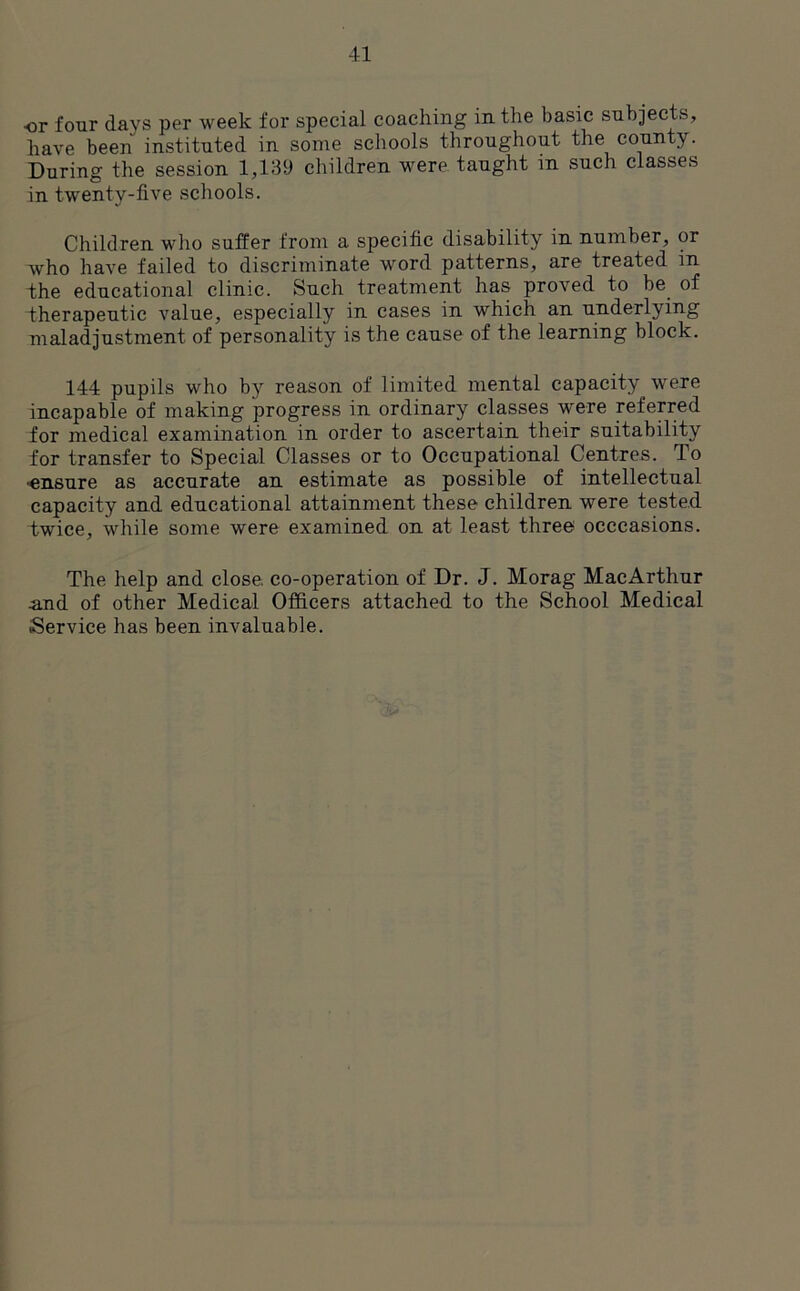 •or four days per week for special coaching in the basic subjects, have been instituted in some schools throughout the county. During the session 1,139 children were taught in such classes in twenty-five schools. Children who suffer from a specific disability in number, or who have failed to discriminate word patterns, are treated in the educational clinic. Such treatment has proved to be of therapeutic value, especially in cases in which an underlying maladjustment of personality is the cause of the learning block. 144 pupils who by reason of limited mental capacity were incapable of making progress in ordinary classes were referred for medical examination in order to ascertain their suitability for transfer to Special Classes or to Occupational Centres. To •ensure as accurate an estimate as possible of intellectual capacity and educational attainment these children were tested twice, while some were examined on at least three occcasions. The help and close co-operation of Dr. J. Morag MacArthur •and of other Medical Officers attached to the School Medical Service has been invaluable.