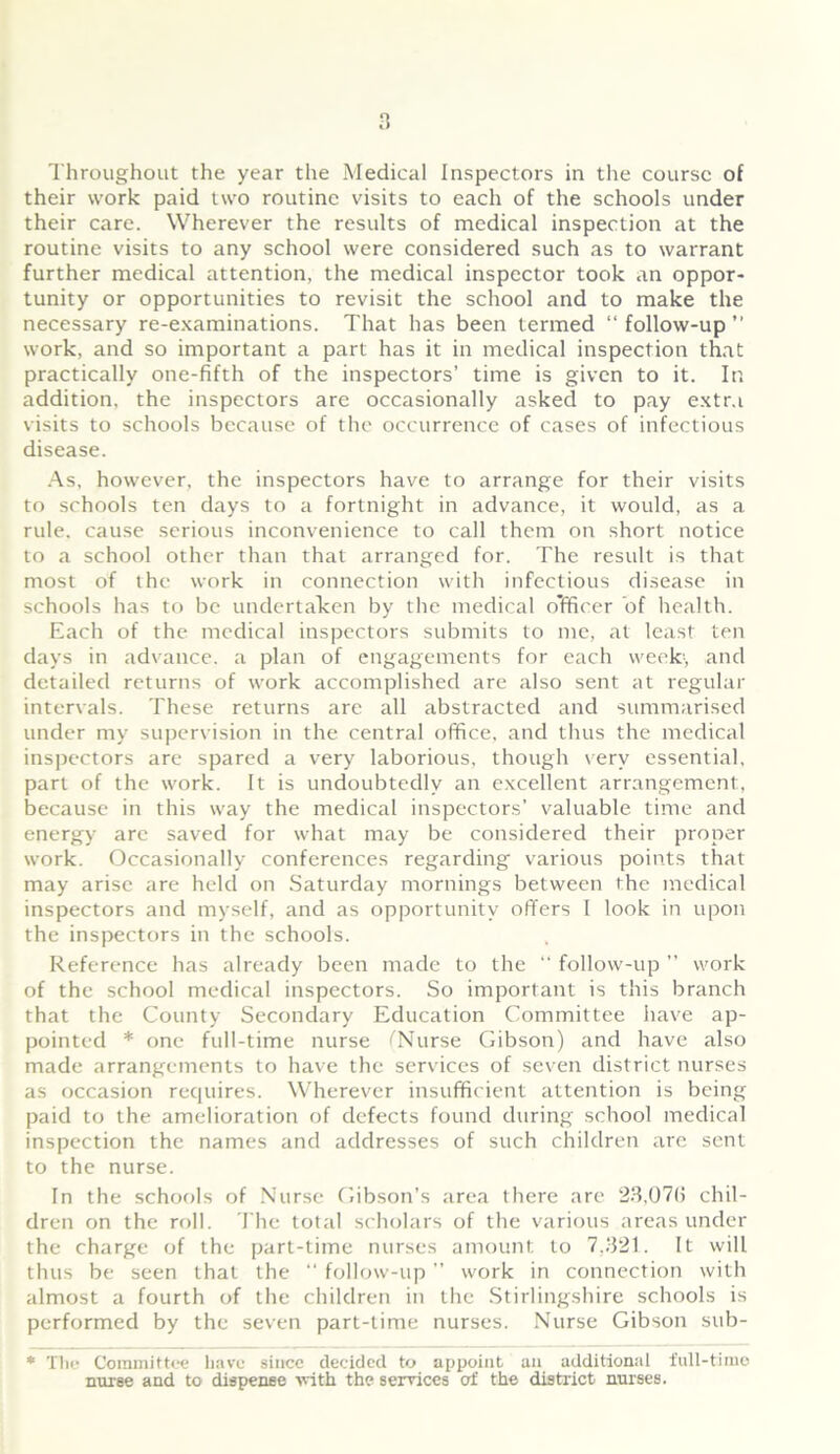 their work paid two routine visits to each of the schools under their care. Wherever the results of medical inspection at the routine visits to any school were considered such as to warrant further medical attention, the medical inspector took an oppor- tunity or opportunities to revisit the school and to make the necessary re-examinations. That has been termed “follow-up” work, and so important a part has it in medical inspection that practically one-fifth of the inspectors’ time is given to it. In addition, the inspectors are occasionally asked to pay extra visits to schools because of the occurrence of cases of infectious disease. As, however, the inspectors have to arrange for their visits to schools ten days to a fortnight in advance, it would, as a rule, cause serious inconvenience to call them on short notice to a school other than that arranged for. The result is that most of the work in connection with infectious disease in schools has to be undertaken by the medical officer of health. Each of the medical inspectors submits to me, at least ten days in advance, a plan of engagements for each week1, and detailed returns of work accomplished are also sent at regular intervals. These returns are all abstracted and summarised under my supervision in the central office, and thus the medical inspectors are spared a very laborious, though very essential, part of the work. It is undoubtedly an excellent arrangement, because in this way the medical inspectors’ valuable time and energy arc saved for what may be considered their proper work. Occasionally conferences regarding various points that may arise are held on Saturday mornings between the medical inspectors and myself, and as opportunity offers I look in upon the inspectors in the schools. Reference has already been made to the “ follow-up ” work of the school medical inspectors. So important is this branch that the County Secondary Education Committee have ap- pointed * one full-time nurse (Nurse Gibson) and have also made arrangements to have the services of seven district nurses as occasion requires. Wherever insufficient attention is being paid to the amelioration of defects found during school medical inspection the names and addresses of such children are sent to the nurse. In the schools of Nurse Gibson’s area there are 23,076 chil- dren on the roll. The total scholars of the various areas under the charge of the part-time nurses amount to 7.321. It will thus be seen that the “ follow-up ” work in connection with almost a fourth of the children in the Stirlingshire schools is performed by the seven part-time nurses. Nurse Gibson sub- * The Committee have since decided to appoint an additional full-time nurse and to dispense with the services of the district nurses.