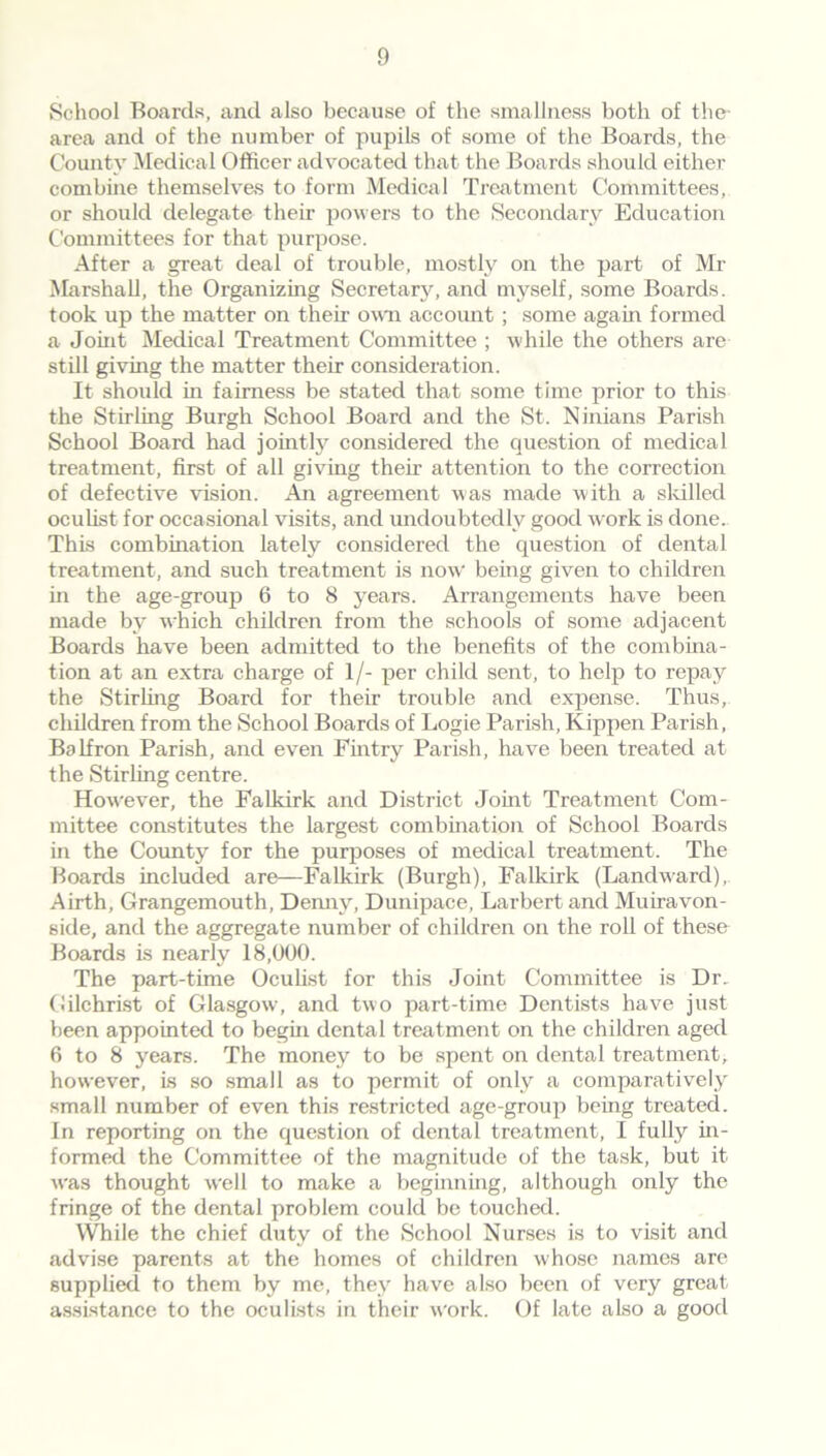 School Boards, and also because of the smallness both of the- area and of the number of pupils of some of the Boards, the County Medical Officer advocated that the Boards should either combine themselves to form Medical Treatment Committees, or should delegate their powers to the Secondary Education Committees for that purpose. After a great deal of trouble, mostly on the part of Mr Marshall, the Organizing Secretary, and myself, some Boards, took up the matter on their own account; some again formed a Joint Medical Treatment Committee ; while the others are still giving the matter their consideration. It should in fairness be stated that some time prior to this the Stirling Burgh School Board and the St. Ninians Parish School Board had jointly considered the question of medical treatment, first of all giving their attention to the correction of defective vision. An agreement was made with a skilled oculist for occasional visits, and undoubtedly good work is done. This combination lately considered the question of dental treatment, and such treatment is now being given to children in the age-group 6 to 8 years. Arrangements have been made by which children from the schools of some adjacent Boards have been admitted to the benefits of the combina- tion at an extra charge of 1/- per child sent, to help to repay the Stirling Board for their trouble and expense. Thus, children from the School Boards of Logie Parish, Kippen Parish, Balfron Parish, and even Fintry Parish, have been treated at the Stirling centre. However, the Falkirk and District Joint Treatment Com- mittee constitutes the largest combination of School Boards in the County for the purposes of medical treatment. The Hoards included are—Falkirk (Burgh), Falkirk (Landward), Airth, Grangemouth, Demiy, Dunipace, Larbert and Muiravon- side, and the aggregate number of children on the roll of these Boards is nearly 18,000. The part-time Oculist for this Joint Committee is Dr.. Gilchrist of Glasgow, and two part-time Dentists have just been appointed to begin dental treatment on the children aged 6 to 8 years. The money to be spent on dental treatment, however, Is so small as to permit of only a comparatively small number of even this restricted age-group being treated. In reporting on the question of dental treatment, I fully in- formed the Committee of the magnitude of the task, but it was thought well to make a beginning, although only the fringe of the dental problem could be touched. While the chief duty of the School Nurses is to visit and advise parents at the homes of children whose names are supplied to them by me, they have also been of very great assistance to the oculists in their work. Of late also a good