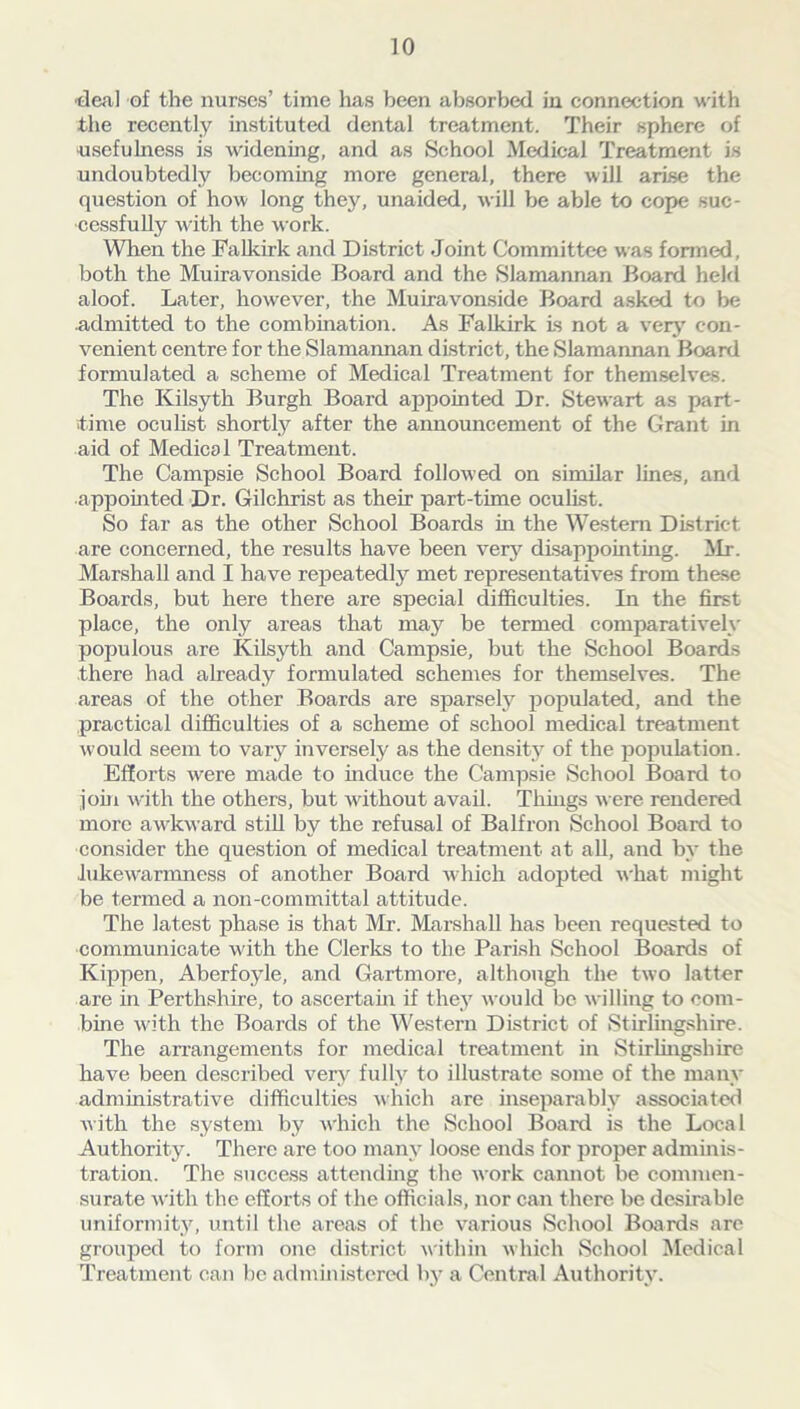 •deal of the nurses’ time has been absorbed in connection with the recently instituted dental treatment. Their sphere of usefulness is widening, and as School Medical Treatment is undoubtedly becoming more general, there will arise the question of how long thejq unaided, will be able to cope suc- cessfully with the work. When the Falkirk and District Joint Committee was formed, both the Muiravonside Board and the Slamannan Board held aloof. Later, however, the Muiravonside Board asked to be admitted to the combination. As Falkirk is not a very con- venient centre for the Slamannan district, the Slamannan Board formulated a scheme of Medical Treatment for themselves. The Kilsyth Burgh Board appointed Dr. Stewart as part- time oculist shortly after the announcement of the Grant in aid of Medical Treatment. The Campsie School Board followed on similar lines, and •appointed Dr. Gilchrist as their part-time oculist. So far as the other School Boards in the Western District are concerned, the results have been very disappointing. Mr. Marshall and I have repeatedly met representatives from these Boards, but here there are special difficulties. In the first place, the only areas that may be termed comparatively populous are Kilsyth and Campsie, but the School Boards there had already formulated schemes for themselves. The areas of the other Boards are sparsely populated, and the practical difficulties of a scheme of school medical treatment would seem to vary inversely as the density of the population. Efforts were made to induce the Campsie School Board to join with the others, but without avail. Things were rendered more awkward still by the refusal of Balfron School Board to consider the question of medical treatment at all, and by the .lukewrarmness of another Board which adopted what might be termed a non-committal attitude. The latest phase is that Mr. Marshall has been requested to •communicate with the Clerks to the Parish School Boards of Kippen, Aberfoyle, and Gartmore, although the two latter are in Perthshire, to ascertain if they would be willing to com- bine with the Boards of the Western District of Stirlingshire. The arrangements for medical treatment in Stirlingshire have been described very fully to illustrate some of the many administrative difficulties which are inseparably associated with the system by which the School Board is the Local Authority. There are too many loose ends for proper adminis- tration. The success attending the work cannot be commen- surate with the efforts of the officials, nor can there be desirable uniformity, until the areas of the various School Boards are grouped to form one district within which School Medical Treatment can be administered by a Central Authority.