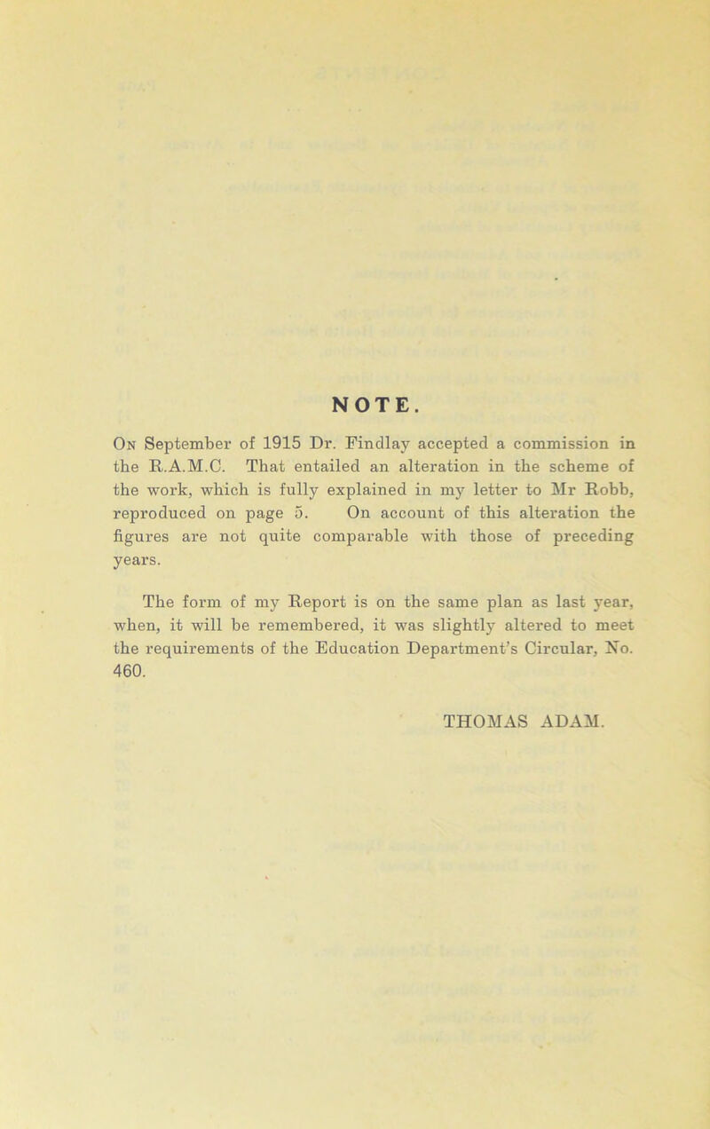 NOTE. On September of 1915 Dr. Findlay accepted a commission in the R.A.M.C. That entailed an alteration in the scheme of the work, which is fully explained in my letter to Mr Robb, reproduced on page 5. On account of this alteration the figures are not quite comparable with those of preceding years. The form of my Report is on the same plan as last year, when, it will be remembered, it was slightly altered to meet the requirements of the Education Department’s Circular, No. 460. THOMAS ADAM.