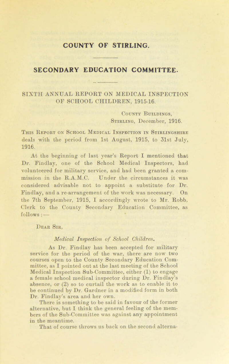 COUNTY OF STIRLING. SECONDARY EDUCATION COMMITTEE. SIXTH ANNUAL REPORT ON MEDICAL INSPECTION OF SCHOOL CHILDREN, 1915-16. County Buildings, Stirling, December, 1916. This Report on School Medical Inspection in Stirlingshire deals with the period from 1st August, 1915, to 31st July, 1916. At the beginning of last year’s Report I mentioned that Dr. Findlay, one of the School Medical Inspectors, had volunteered for military service, and had been granted a com- mission in the R.A.M.C. Under the circumstances it was considered advisable not to appoint a substitute for Dr. Findlay, and a re-arrangement of the work was necessary. On the 7th September, 1915, I accordingly wrote to Mr. Robb, Clerk to the County Secondary Education Committee, as follows : — Dear Sir, Medical Inspection of School Children. As Dr. Findlay has been accepted for military service for the period of the war, there are now two courses open to the County Secondary Education Com- mittee, as I pointed out at the last meeting of the School Medical Inspection Sub-Committee, either (1) to engage a female school medical inspector during Dr. Findlay’s absence, or (2) so to curtail the work as to enable it to be continued by Dr. Gardner in a modified form in both Dr. Findlay’s area and her own. There is something to be said in favour of the former alternative, but I think the general feeling of the mem- bers of the Sub-Committee was against any appointment in the meantime. That of course throws us back on the second alterna-