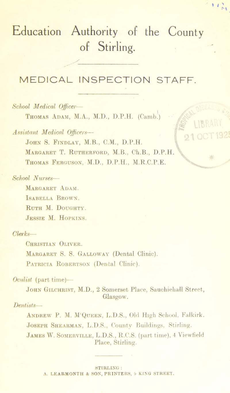 Education Authority of the County of Stirling. MEDICAL INSPECTION STAFF. School Medical Officer— Thomas Adam, M.A., M.D., D.P.H. (Camb!) Assistant Medical Officers— John S. Findlay, M.B.. C.M., D.P.H. Margaret T. Rutherford, M.B., Ch.B., D.P.H. Thomas Ferguson, M.D., D.P.H., M.R.C.P.E. School Nurses— Margaret Adam. Isabella Brown. Ruth M. Doughty. Jessie M. Hopkins. Clerks— Christian Oliver. Margaret S. S. Galloway (Dental Clinic). Patricia Robertson (Dental Clinic). Oculist (part time)— John Gilchrist, M.D., 2 Somerset Place, Sauchieball Street, Glasgow. Dentists— Andrew P. M. M'Qijeen, L.D.S., Old High School. Falkirk. Joseph Shearman, L.D.S., County Buildings, Stirling. James W. Somerville, L.D.S., R.C'.S. (part time), 4 Viewfield Place, Stirling. STIRLING: A. LEARMONTH & SON, PRINTERS, & KING STREET.