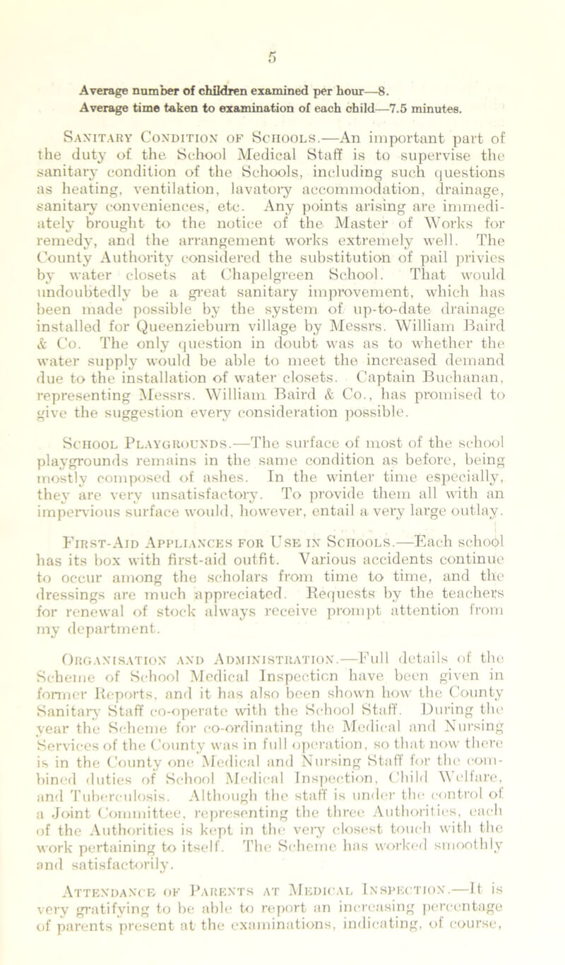 Average number of children examined per hour—8. Average time taken to examination of each child—7.5 minutes. Sanitary Condition of Schools.—An important part of the duty of the School Medical Staff is to supervise the sanitary condition of the Schools, including such questions as heating, ventilation, lavatory accommodation, drainage, sanitary conveniences, etc. Any points arising are immedi- ately brought to the notice of the Master of Works for remedy, and the arrangement works extremely well. The County Authority considered the substitution of pail privies by water closets at Chapelgreen School. That would undoubtedly be a great sanitary improvement, which has been made possible by the system of up-to-date drainage installed for Queenziebum village by Messrs. William Baird & Co. The only question in doubt was as to whether the water supply would be able to meet the increased demand due to the installation of water closets. Captain Buchanan, representing Messrs. William Baird & Co., has promised to give the suggestion every consideration possible. Sciiool Playgrounds.—The surface of most of the school playgrounds remains in the same condition as before, being mostly composed of ashes. In the winter time especially, they are very unsatisfactory. To provide them all with an impervious surface would, however, entail a very large outlay. First-Aid Appliances for Use in ScnooLS.—Each school has its box with first-aid outfit. Various accidents continue to occur among the scholars from time to time, and the dressings are much appreciated. Requests by the teachers for renewal of stock always receive prompt attention from my department. Organisation and Administration.—Full details of the Scheme of School Medical Inspection have been given in former Reports, and it has also been shown how the County Sanitary Staff co-operate with the School Staff. During the year the Scheme for co-ordinating the Medical and Nursing Services of the County was in full operation, so that now there is in the County one Medical and Nursing Staff for the com- bined duties of School Medical Inspection, Child Welfare, and Tuberculosis. Although the staff is under the control of a Joint Committee, representing the three Authorities, each of the Authorities is kept in the veiy closest touch with the work pertaining to itself. The Scheme has worked smoothly and satisfactorily. Attendance of Parents at Medical Inspection.—It is very gratifying to be able to report an increasing percentage of parents present at the examinations, indicating, of course,