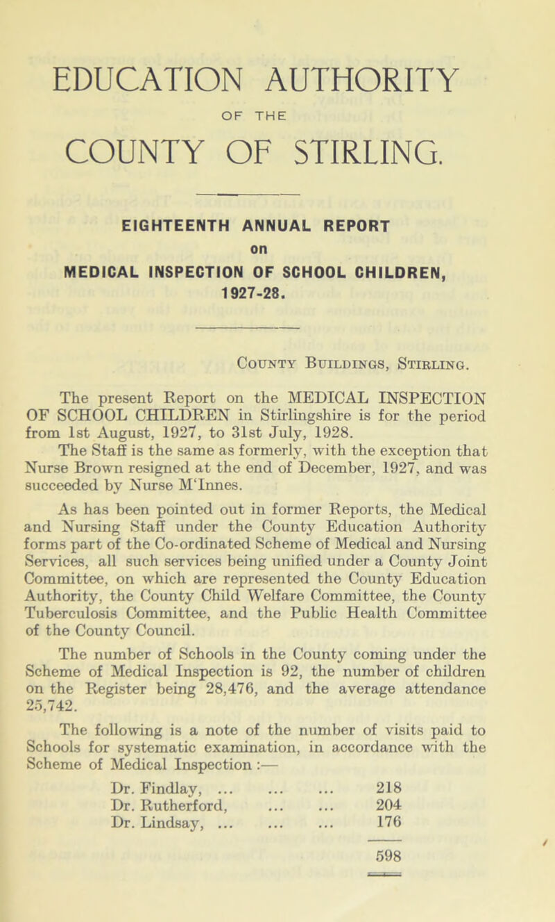 OF THE COUNTY OF STIRLING. EIGHTEENTH ANNUAL REPORT on MEDICAL INSPECTION OF SCHOOL CHILDREN, 1927-28. County Buildings, Stirling. The present Report on the MEDICAL INSPECTION OF SCHOOL CHILDREN in Stirlingshire is for the period from 1st August, 1927, to 31st July, 1928. The Staff is the same as formerly, with the exception that Nurse Brown resigned at the end of December, 1927, and was succeeded by Nurse MTnnes. As has been pointed out in former Reports, the Medical and Nursing Staff under the County Education Authority forms part of the Co-ordinated Scheme of Medical and Nursing Services, all such services being unified under a County Joint Committee, on which are represented the County Education Authority, the County Child Welfare Committee, the County Tuberculosis Committee, and the Public Health Committee of the County Council. The number of Schools in the County coming under the Scheme of Medical Inspection is 92, the number of children on the Register being 28,476, and the average attendance 25,742. The following is a note of the number of visits paid to Schools for systematic examination, in accordance with the Scheme of Medical Inspection :— Dr. Findlay, ... ... ... 218 Dr. Rutherford, ... ... 204 Dr. Lindsay, ... ... ... 176 598 /