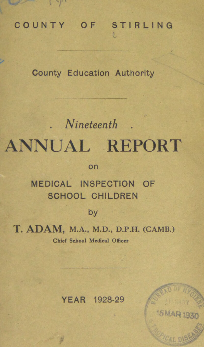 w -- i y COUNTY OF STIRLING County Education Authority Nineteenth ANNUAL REPORT on MEDICAL INSPECTION OF SCHOOL CHILDREN by T. ADAM, M.A., M.D., D.P.H. (CAMB.) Chief School Medical Officer p YEAR 1928-29