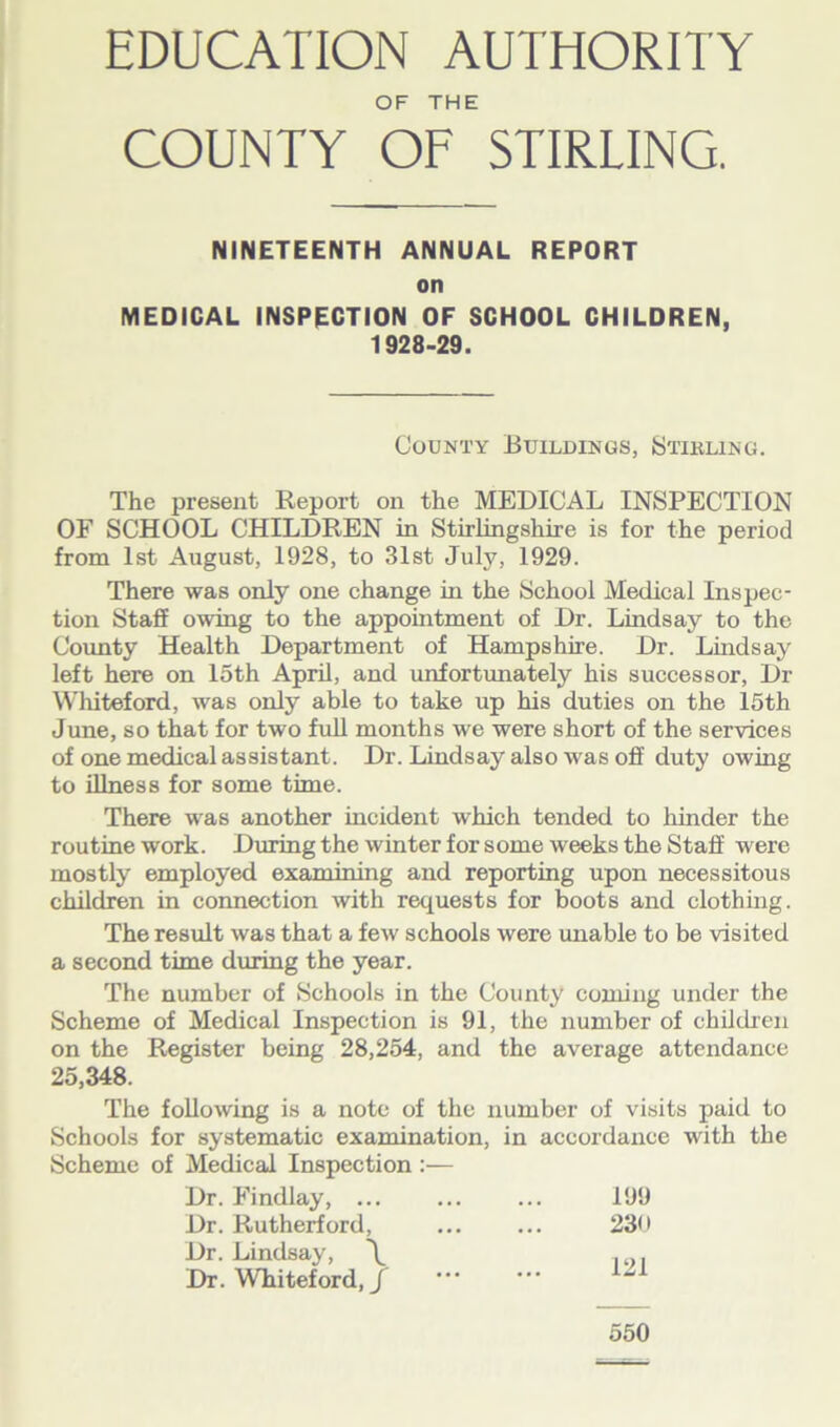 OF THE COUNTY OF STIRLING. NINETEENTH ANNUAL REPORT on MEDICAL INSPECTION OF SCHOOL CHILDREN, 1928-29. County Buildings, Stikling. The present Report on the MEDICAL INSPECTION OF SCHOOL CHILDREN in Stirlingshire is for the period from 1st August, 1928, to 31st July, 1929. There was only one change in the School Medical Inspec- tion Staff owing to the appointment of Dr. Lindsay to the County Health Department of Hampshire. Dr. Lindsay left here on 15th April, and unfortunately his successor. Dr Whiteford, was only able to take up his duties on the 15th June, so that for two full months we were short of the services of one medical assistant. Dr. Lindsay also was off duty owing to illness for some time. There was another incident which tended to hinder the routine work. During the winter for some weeks the Staff were mostly employed examining and reporting upon necessitous children in connection with requests for boots and clothing. The result was that a few schools were unable to be visited a second time during the year. The number of Schools in the County coining under the Scheme of Medical Inspection is 91, the number of children on the Register being 28,254, and the average attendance 25,348. The following is a note of the number of visits paid to Schools for systematic examination, in accordance with the Scheme of Medical Inspection :— Dr. Findlay, ... 199 Dr. Rutherford, ... ... 23* • Dr. Lindsay, \ . . Dr. Whiteford, / lwl 550