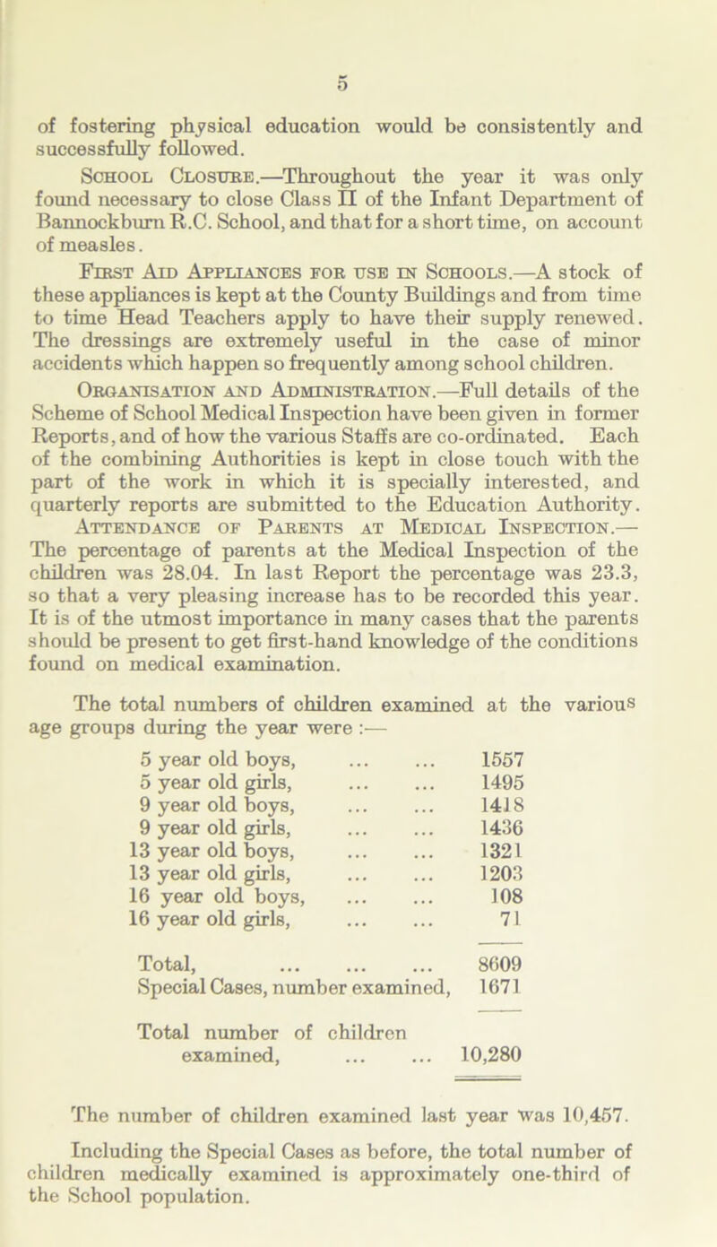 of fostering physical education would be consistently and successfully followed. School Closure.—Throughout the year it was only found necessary to close Class II of the Infant Department of Bannockburn R.C. School, and that for a short tune, on account of measles. First Aid Appliances for use in Schools.—A stock of these appliances is kept at the County Buildings and from time to time Head Teachers apply to have their supply renewed. The dressings are extremely useful in the case of minor accidents which happen so frequently among school children. Organisation and Administration.—Full details of the Scheme of School Medical Inspection have been given in former Reports, and of how the various Staffs are co-ordinated. Each of the combining Authorities is kept in close touch with the part of the work in which it is specially interested, and quarterly reports are submitted to the Education Authority. Attendance of Parents at Medical Inspection.— The percentage of parents at the Medical Inspection of the children was 28.04. In last Report the percentage was 23.3, so that a very pleasing increase has to be recorded this year. It is of the utmost importance in many cases that the parents shoidd be present to get first-hand knowledge of the conditions found on medical examination. The total numbers of children examined at the various age groups during the year were :— 5 year old boys, 1557 5 year old girls, 1495 9 year old boys, 1418 9 year old girls, 1436 13 year old boys, 1321 13 year old girls, 1203 16 year old boys, 108 16 year old girls, 71 Total, 8609 Special Cases, number examined, 1671 Total number of children examined, 10,280 The number of children examined last year Was 10,457. Including the Special Cases as before, the total number of children medically examined is approximately one-third of the School population.