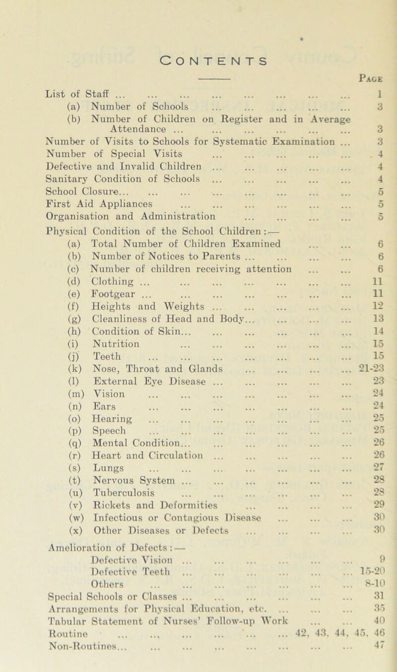 Contents Page List of Staff ... 1 (a) Number of Schools 3 (b) Number of Children on Register and in Average Attendance ... ... 3 Number of Visits to Schools for Systematic Examination ... 3 Number of Special Visits ... . 4 Defective and Invalid Children ... 4 Sanitary Condition of Schools 4 School Closure ... ... ... 5 First Aid Appliances ... ... 5 Organisation and Administration 5 Physical Condition of the School Children — (a) Total Number of Children Examined 6 (b) Number of Notices to Parents 6 (c) Number of children receiving attention 6 (d) Clothing ... 11 (e) Footgear ... 11 (f) Heights and Weights 12 (g) Cleanliness of Head and Body... 13 (h) Condition of Skin ... 14 (i) Nutrition 15 (j) Teeth 15 <k) Nose, Throat and Glands ... 21-23 (1) External Eye Disease ... ... 23 (m) Vision 24 (n) Ears ... ... 24 (o) Hearing ... ... ... ... ... 25 (P) Speech 25 (q) Mental Condition... ... 26 (r) Heart and Circulation ... 26 (s) Lungs 27 (t) Nervous System ... 28 (u) Tuberculosis ... 28 (V) Rickets and Deformities 29 (w) Infectious or Contagious Disease 30 (X) Other Diseases or Defects ... 30 Amelioration of Defects: — Defective Vision ... 9 Defective Teeth 15-20 Others ... ... 8-10 Special Schools or Classes ... 31 Arrangements for Physical Education, etc. ... 35 Tabular Statement of Nurses’ Follow-up Work 40 Routine • 42. 43. 44. 45. 46 Non-Routines... 47