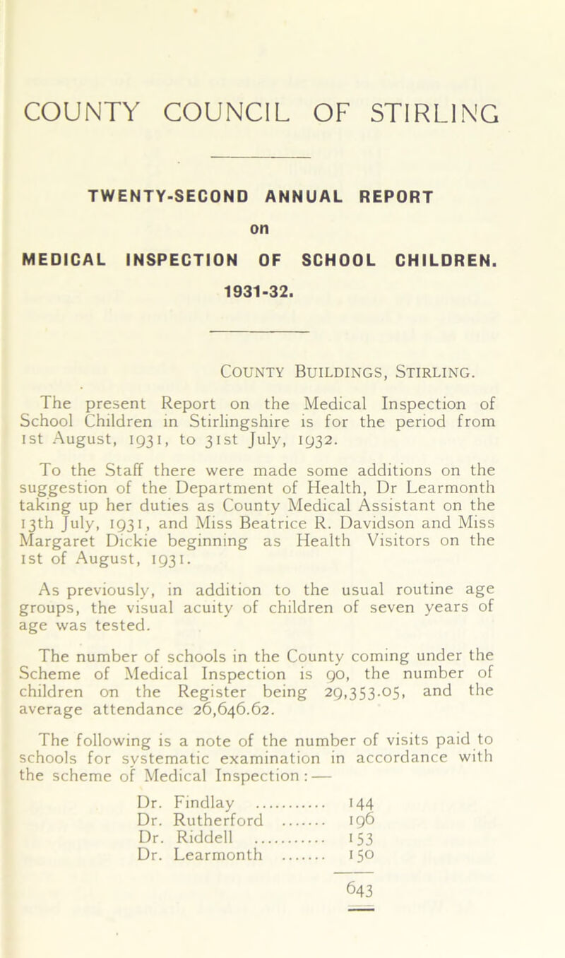 TWENTY-SECOND ANNUAL REPORT on MEDICAL INSPECTION OF SCHOOL CHILDREN. The present Report on the Medical Inspection of School Children in Stirlingshire is for the period from ist August, 1931, to 31st July, 1932. To the Staff there were made some additions on the suggestion of the Department of Health, Dr Learmonth taking up her duties as County Medical Assistant on the 13th July, 1931, and Miss Beatrice R. Davidson and Miss Margaret Dickie beginning as Health Visitors on the ist of August, 1931. As previously, in addition to the usual routine age groups, the visual acuity of children of seven years of age was tested. The number of schools in the County coming under the Scheme of Medical Inspection is 90, the number of children on the Register being 29,353.05, and the average attendance 26,646.62. The following is a note of the number of visits paid to schools for systematic examination in accordance with the scheme of Medical Inspection: — 1931-32 County Buildings, Stirling. Dr. Findlay Dr. Rutherford Dr. Riddell .. Dr. Learmonth '44 196 153 150 643