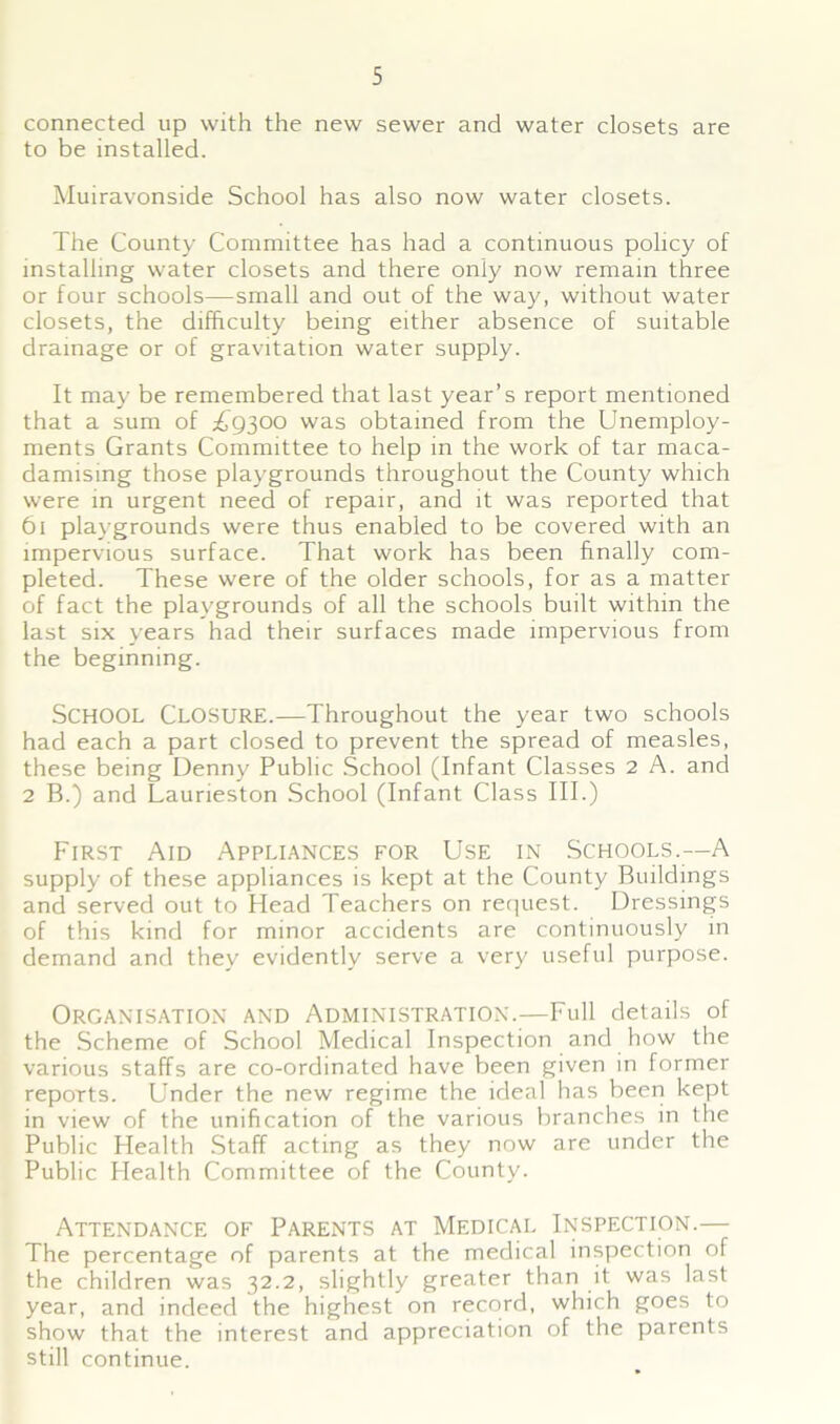 connected up with the new sewer and water closets are to be installed. Muiravonside School has also now water closets. The County Committee has had a continuous policy of installing water closets and there only now remain three or four schools—small and out of the way, without water closets, the difficulty being either absence of suitable drainage or of gravitation water supply. It may be remembered that last year’s report mentioned that a sum of £9300 was obtained from the Unemploy- ments Grants Committee to help in the work of tar maca- damising those play'grounds throughout the County which were in urgent need of repair, and it was reported that 61 playgrounds were thus enabled to be covered with an impervious surface. That work has been finally com- pleted. These were of the older schools, for as a matter of fact the playgrounds of all the schools built within the last six years had their surfaces made impervious from the beginning. School Closure.—Throughout the year two schools had each a part closed to prevent the spread of measles, these being Denny Public School (Infant Classes 2 A. and 2 B.) and Laurieston School (Infant Class III.) First Aid Appliances for Use in Schools.—A supply of these appliances is kept at the County Buildings and served out to Head Teachers on request. Dressings of this kind for minor accidents are continuously in demand and they evidently serve a very useful purpose. Organisation and Administration.—Full details of the Scheme of School Medical Inspection and how the various staffs are co-ordinated have been given in former reports. Under the new regime the ideal has been kept in view of the unification of the various branches in the Public Health Staff acting as they now are under the Public Health Committee of the County. Attendance of Parents at Medical Inspection.— The percentage of parents at the medical inspection of the children was 32.2, slightly greater than it was last year, and indeed the highest on record, which goes to show that the interest and appreciation of the parents still continue.