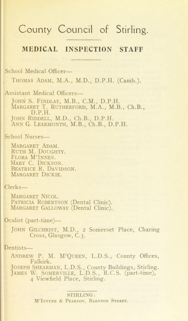 MEDICAL INSPECTION STAFF School Medical Officer— Thomas Adam, M.A., M.D., D.P.H. (Camb.). Assistant Medical Officers— John S. Findlay, M.B., C.M., D.P.H. Margaret T. Rutherford, M.A., M.B., Ch.B., D.P.H. John Riddell, M.D., Ch.B., D.P.H. Ann G. Learmonth, M.B., Ch.B., D.P.H. School Nurses— Margaret Adam. Ruth M. Doughty. Flora MTnnes. Mary C. Dickson. Beatrice R. Davidson. Margaret Dickie. Clerks— Margaret Nicol. Patricia Robertson (Dental Clinic). Margaret Galloway (Dental Clinic). Oculist (part-time)— John Gilchrist, M.D., 2 Somerset Place, Charing Cross, Glasgow, C.3. Dentists— Andrew P. M. M'Queen, L.D.S., County Offices, Falkirk. Joseph Shearman, L.D.S., County Buildings, Stirling. James W. Somerville, L.D.S., R.C.S. (part-time), 4 Viewfield Place, Stirling. STIRLING : MTxtyre & Pf.arsox, Bahxton Street.