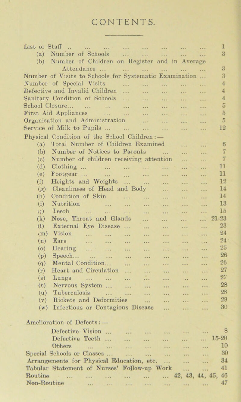 CONTENTS. List of Staff .. ... ... ... ... ... ... ... 1 (a) Number of Schools ... ... 3 (b) Number of Children on Register and in Average Attendance ... ... ... ... ... ... 3 Number of Visits to Schools for Systematic Examination ... Number of Special Visits ... ... ... 4 Defective and Invalid Children ... ... 4 Sanitary Condition of Schools ... ... ... ... ... 4 School Closure ... ... ... ... ... ... 5 First Aid Appliances ... ... 5 Organisation and Administration ... ... 5 Service of Milk to Pupils ... ... ... ... 12 Physical Condition of the School Children: — (a) Total Number of Children Examined 6 (b) Number of Notices to Parents ... ... ... 7 (c) Number of children receiving attention ... ... 7 (d) Clothing ... ... ... ... ... ... ... 11 (e) Footgear ... 11 (f) Heights and Weights ... ... ... 12 (g) Cleanliness of Head and Body ... ... ... 14 (h) Condition of Skin ... ... ... ... ... 14 (i) Nutrition ... ... ... ... ... ... 13 Vj) leeth ... ... ... ... 15 (k) Nose, Throat and Glands ... ... ... ... 21-23 (l) External Eye Disease ... ... ... 23 \m) Vision ... ... ... 24 (n) Ears ... ... ... ... ... ... ... 24 (o) Hearing ... ... ... ... ... 25 (p) Speech ... ... ... ... ... 26 (q) Mental Condition... ... 26 (r) Heart and Circulation ... ... ... ... ... 27 (s) Lungs ... ... ... ... .. ... 2/ (t) Nervous System ... ... 28 (u) Tuberculosis ... ... 28 (v) Rickets and Deformities 29 (w) Infectious or Contagious Disease ... 3U Amelioration of Defects : — Defective Vision ... ... ... ... 8 Defective Teeth ... ... 15-20 Others ... ... ... ... 10 Special Schools or Classes ... ... ... ... ... ... 30 Arrangements for Physical Education, etc. ... ... ... 34 Tabular Statement of Nurses’ Follow-up Work 41 Routine 42, 43, 44, 45, 46 Non-Routine ... ... ... ... ... ... ... 47