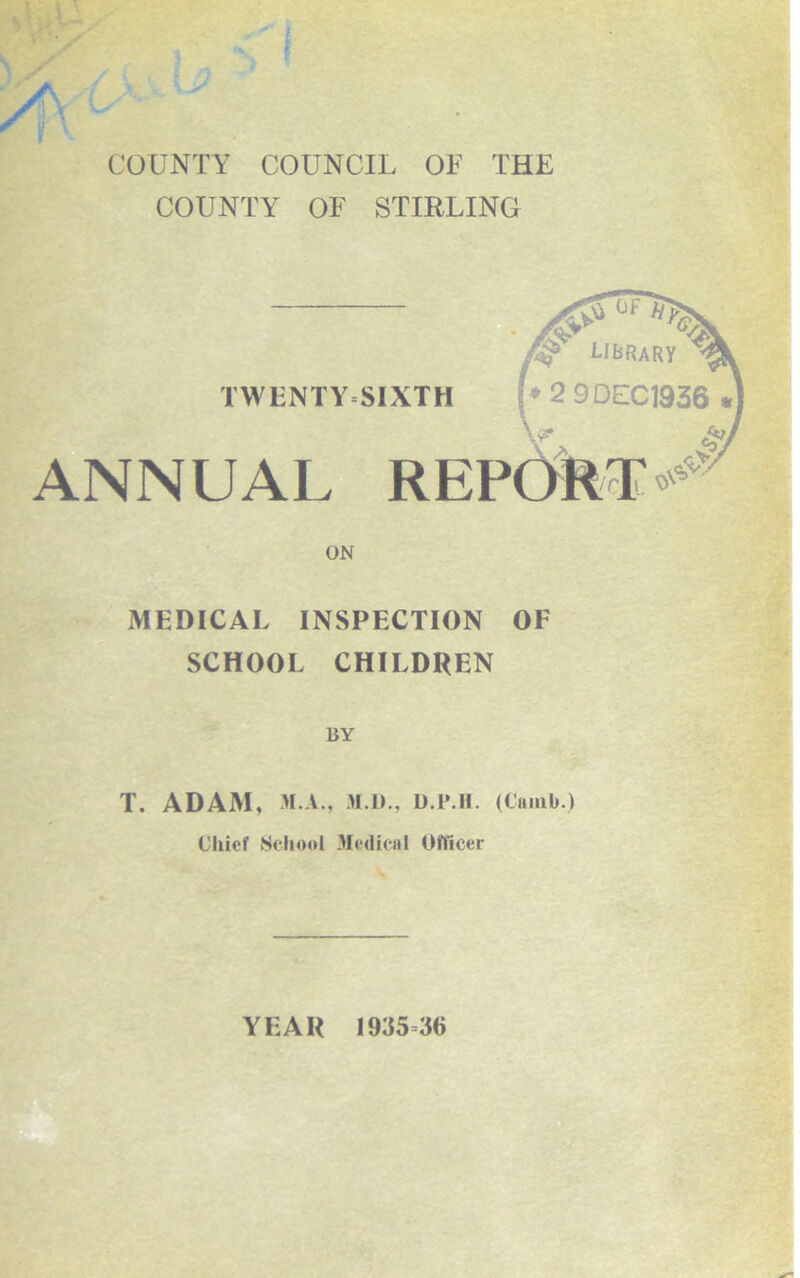 COUNTY COUNCIL OF THE COUNTY OF STIRLING TWENTYSIXTH G/i library 2 9DEC1936 ANNUAL REPORT^ ON MEDICAL INSPECTION OF SCHOOL CHILDREN BY T. ADAM, M.A., >1.1)., U.P.H. (Cainb.) Chief School Medical Officer YEAR 1935 36