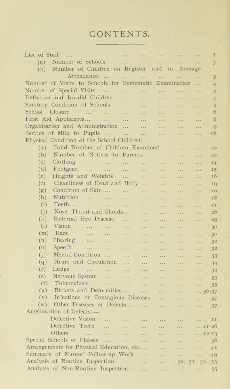 CONTENTS List of Staff (a) Number of Schools ... ... ... 3 (b) Number of Children on Register and in Average Attendance ... ... ... ... ... ... 3 Number of Visits to Schools for Systematic Examination ... 4 Number of Special Visits ... ... ... ... ... ... 4 Defective and Invalid Children ... ... ... ... ... 4 Sanitary Condition of Schools ... ... ... ... ... 4 School Closure ... ... ... ... ... ... ... 8 First Aid Appliances... ... ... ... ... ... ... 8 Organisation and Administration ... ... ... ... ... 9 Service of Milk to Pupils ... ... ... ... ... ... 18 Physical Condition of the School Children:— (a) Total Number of Children Examined ... ... 10 (b) Number of Notices to Parents ... ... ... 10 (c) Clothing ... ... ... ... ... ... ... 14 (d) Footgear ... ... ... ... ... ... ... 15 (e) Heights and Weights ... ... ... ... ... 16 (f) Cleanliness of Head and Body ... ... ... ... 19 (g) Condition of Skin ... ... ... ... ... ... 20 (h) Nutrition ... ... ... ... ... ... ... 18 (i) Teeth... ... ... ... ... ... ... ... 21 (j) Nose, Throat and Glands... ... ... ... ... 26 (k) External Eye Disease ... ... ... ... ... 29 (l) Vision ... ... ... ... ... ... ... 30 (m) Ears ... ... ... ... ... ... ... 30 (n) Hearing ... ... ... ... ... ... ... 32 (o) Speech ... ... ... ... ... ... ... 32 (p) Mental Condition ... ... ... ... ... ... 33 (q) Heart and Circulation ... ... ... ... ... 34 (r) Lungs 34 (s) Nervous System ... ... ... ... 35 (t) Tuberculosis ... ... ... ... ... ... 35 (u) Rickets and Deformities... ... ... ... ... 36-37 (v) Infectious or Contagious Diseases ... ... ... 37 (vv) Other Diseases or Defects ... 37 Amelioration of Defects:— Defective Vision ... ... ... ... n Defective Teeth ... ... ... ... ... ... 21-26 Others ... ... ... ... ... ... ... 12-13 Special Schools or Classes ... ... ... ... ... ... 38 Arrangements for Physical Education, etc.... ... ... ... 42 Summary of Nurses’ Follow-up Work ... ... ... ... 49 Analysis of Routine Inspection ... 50, 51, 52, 53 Analysis of Non-Routine Inspection ... ... ... ... 55