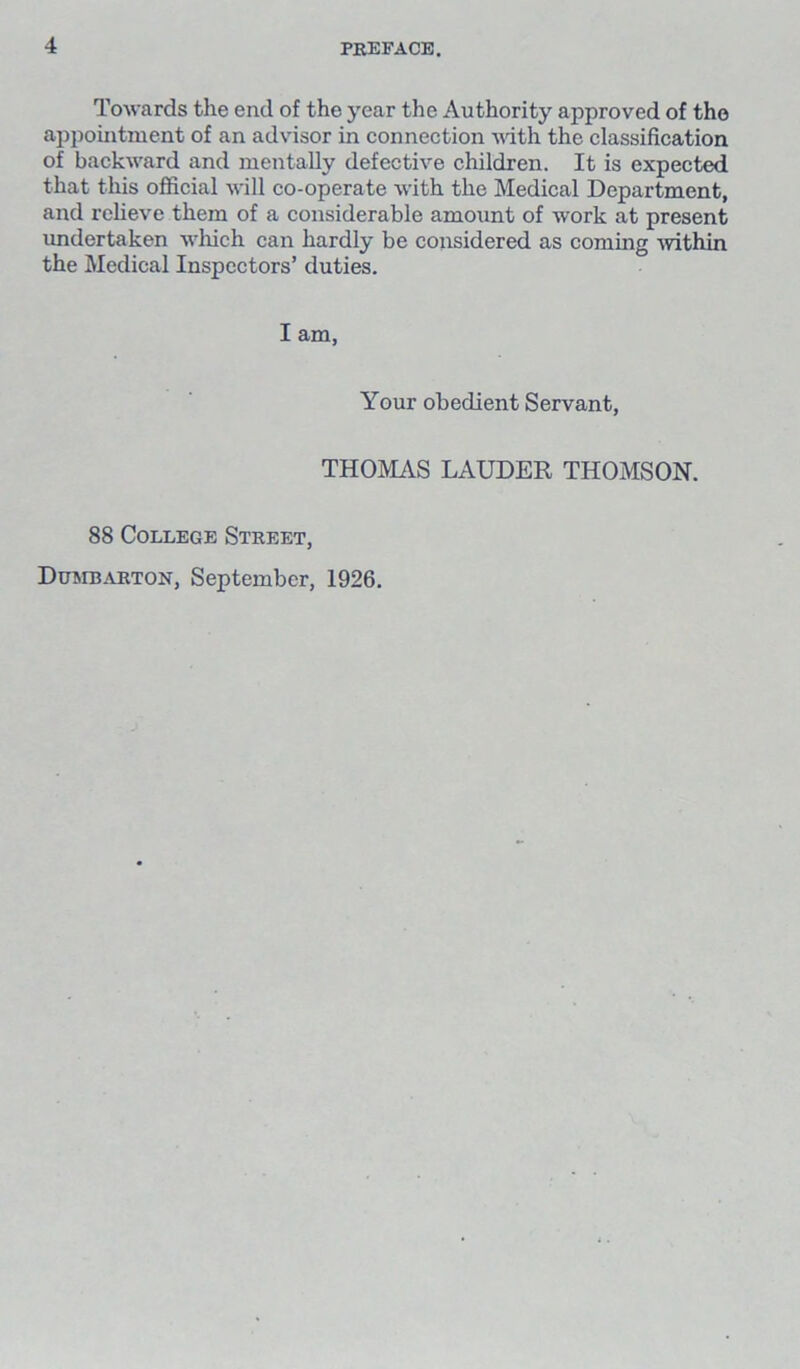 Towards the end of the year the Authority approved of the appointment of an advisor in connection with the classification of backward and mentally defective children. It is expected that this official will co-operate with the Medical Department, and relieve them of a considerable amount of work at present undertaken which can hardly be considered as coming -within the Medical Inspectors’ duties. I am, Your obedient Servant, THOMAS LAUDER THOMSON. 88 College Street, Dumbarton, September, 1926.