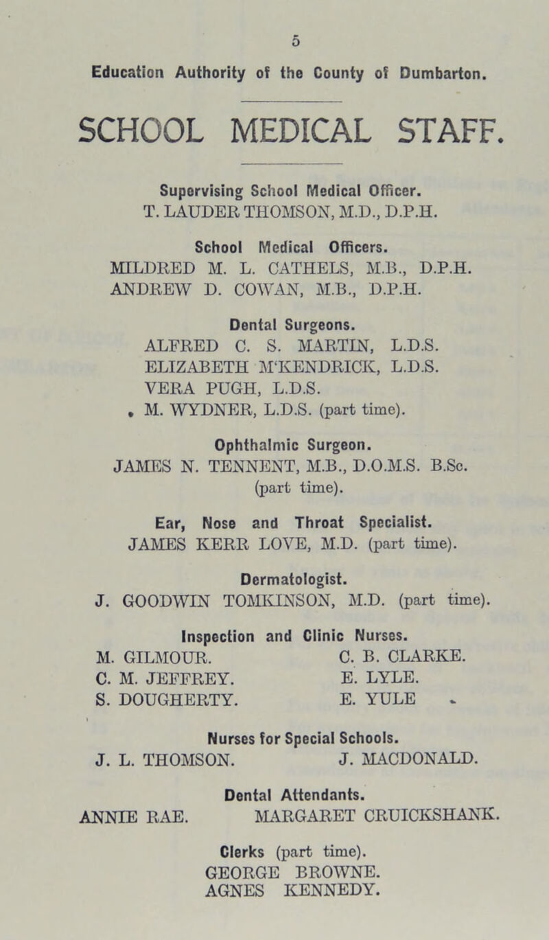 Education Authority of the County of Dumbarton. SCHOOL MEDICAL STAFF. Supervising School Medical Officer. T. LAUDER THOMSON, M.D., D.P.H. School Medical Officers. MILDRED M. L. CATHELS, M.B., D.P.H. ANDREW D. COWAN, M.B., D.P.H. Dental Surgeons. ALFRED C. S. MARTIN, L.D.S. ELIZABETH MTvENDRICK, L.D.S. VERA PUGH, L.D.S. . M. WYDNER, L.D.S. (part time). Ophthalmic Surgeon. JAMES N. TENNENT, M.B., D.O.M.S. B.Sc. (part time). Ear, Nose and Throat Specialist. JAMES KERR LOVE, M.D. (part time). J. GOODWIN TOMKINSON, M.D. (part time). Inspection and Clinic Nurses. Dermatologist. M. GILMOUR. C. M. JEFFREY. S. DOUGHERTY. C. B. CLARKE. E. LYLE. E. YULE J. L. THOMSON. Nurses for Special Schools. J. MACDONALD. Dental Attendants. ANNIE RAE. MARGARET CRUICKSHANK. Clerks (part time). GEORGE BROWNE. AGNES KENNEDY.