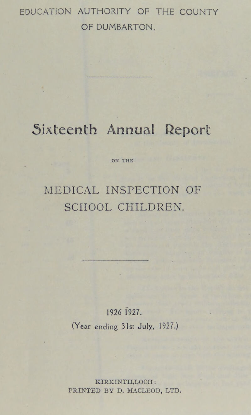 EDUCATION AUTHORITY OF THE COUNTY OF DUMBARTON. Sixteenth Annual Report ON THE MEDICAL INSPECTION OF SCHOOL CHILDREN. 1926 1927. (Year ending 31st July, 1927.) KIRKINTILLOCH: PRINTED BY D. MACLEOD, LTD.