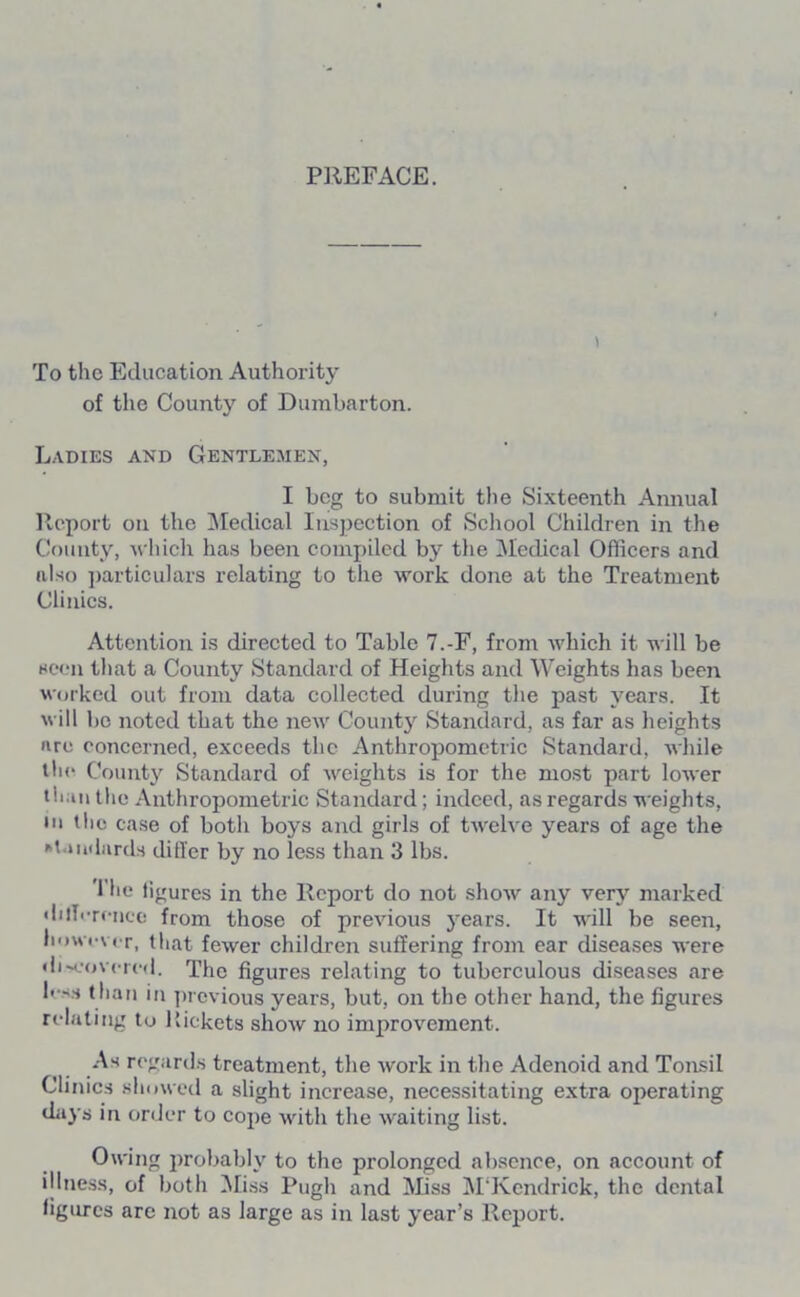 PREFACE. To the Education Authority of the County of Dumbarton. Ladies and Gentlemen, I beg to submit the Sixteenth Annual Report on the Medical Inspection of School Children in the County, which has been compiled by the Medical Officers and also particulars relating to the work done at the Treatment Clinics. Attention is directed to Table 7.-F, from which it will be seen that a County Standard of Heights and Weights has been worked out from data collected during the past years. It will be noted that the newr County Standard, as far as heights are concerned, exceeds the Anthropometric Standard, while the County Standard of weights is for the most part lower than the Anthropometric Standard; indeed, as regards weights, in the case of both boys and girls of twelve years of age the standards differ by no less than 3 lbs. The figures in the Report do not show any very marked difference from those of previous years. It will be seen, however, that fewer children suffering from ear diseases were discovered. The figures relating to tuberculous diseases are le-s than in previous years, but, on the other hand, the figures relating to Pickets show no improvement. As regards treatment, the work in the Adenoid and Tonsil Clinics showed a slight increase, necessitating extra operating days in order to cope with the waiting list. Owing probably to the prolonged absence, on account of illness, of both Miss Pugh and Miss M'Kendrick, the dental figures are not as large as in last year’s Report.