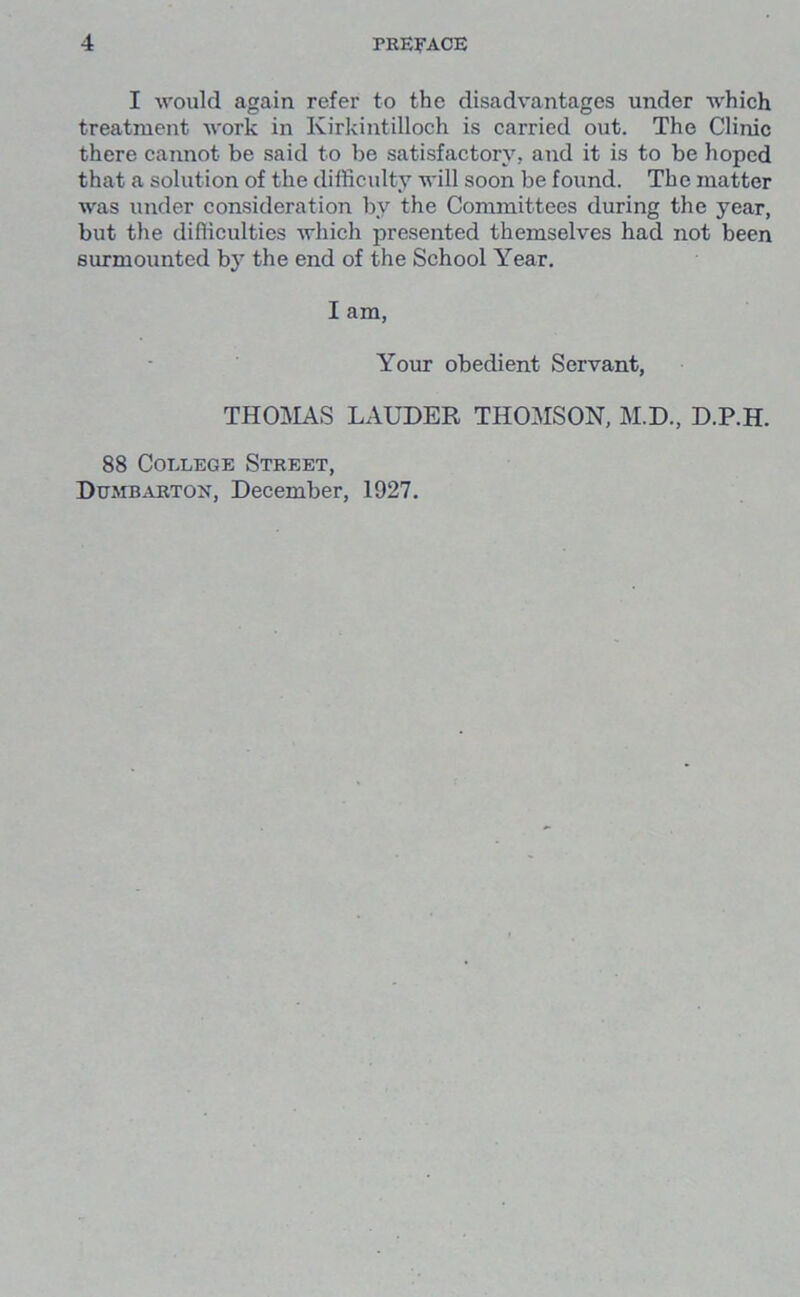 I would again refer to the disadvantages under which treatment work in Kirkintilloch is carried out. The Clinic there cannot be said to be satisfactory, and it is to be hoped that a solution of the difficulty will soon be found. The matter was under consideration by the Committees during the year, but the difficulties which presented themselves had not been surmounted by the end of the School Year. I am, Your obedient Servant, THOMAS LAUDER THOMSON, M.D., D.P.H. 88 College Street, Dumbarton, December, 1927.