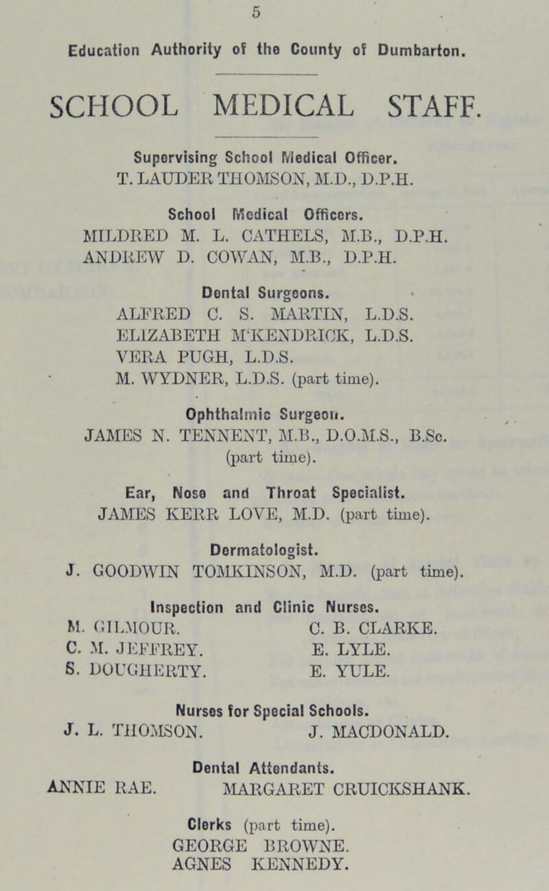 Education Authority of tho County of Dumbarton. SCHOOL MEDICAL STAFF. Supervising School Medical Officer. T. LAUDER THOMSON, M.D., D.P.H. School Medical Officers. MILDRED M. L. CATHELS, M.B., D.P.H. ANDREW D. COWAN, M.B., D.P.H. ALFRED C. S. MARTIN, L.D.S. ELIZABETH M KENDRICK, L.D.S. VERA PUGH, L.D.S. M. WYDNER, L.D.S. (part time). Ophthalmic Surgeon. JAMES N. TENNENT, M.B., D.O.M.S., B.Sc. (part time). Ear, Noso and Throat Specialist. JAMES KERR LOVE, M.D. (part time). J. GOODWIN TOMKINS ON, M.D. (part time). Dental Surgeons. Dermatologist. M. CIL.MOUR, C. M. JEFFREY. S. DOUGHERTY. Inspection and Clinic Nurses. C. B. CLARKE. E. LYLE. E. YULE. Nurses for Special Schools. J. L. THOMSON. J. MACDONALD. Dental Attendants. ANNIE RAE. MARGARET CRUICKSHANK. Clerks (part time). GEORGE BROWNE. AGNES KENNEDY.