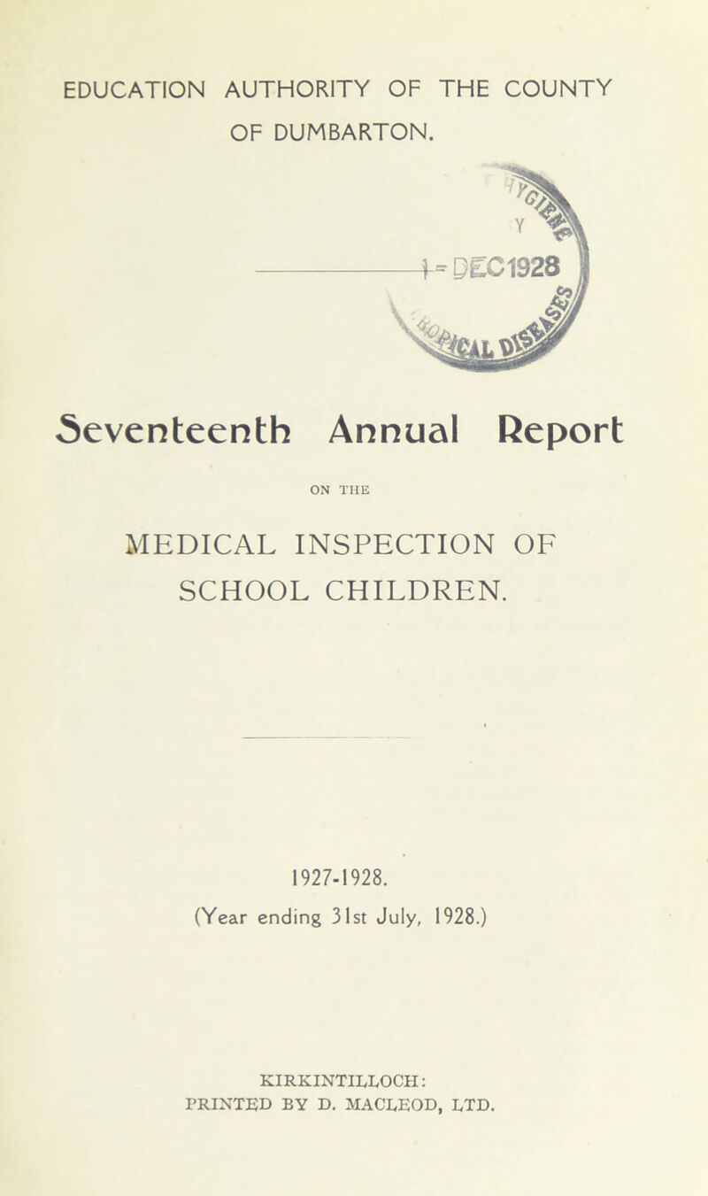 EDUCATION AUTHORITY OF THE COUNTY OF DUMBARTON. Seventeenth Annual Report ON THE MEDICAL INSPECTION OF SCHOOL CHILDREN. 1927-1928. (Year ending 31st July, 1928.) KIRKINTILLOCH: PRINTED BY D. MACLEOD, LTD.